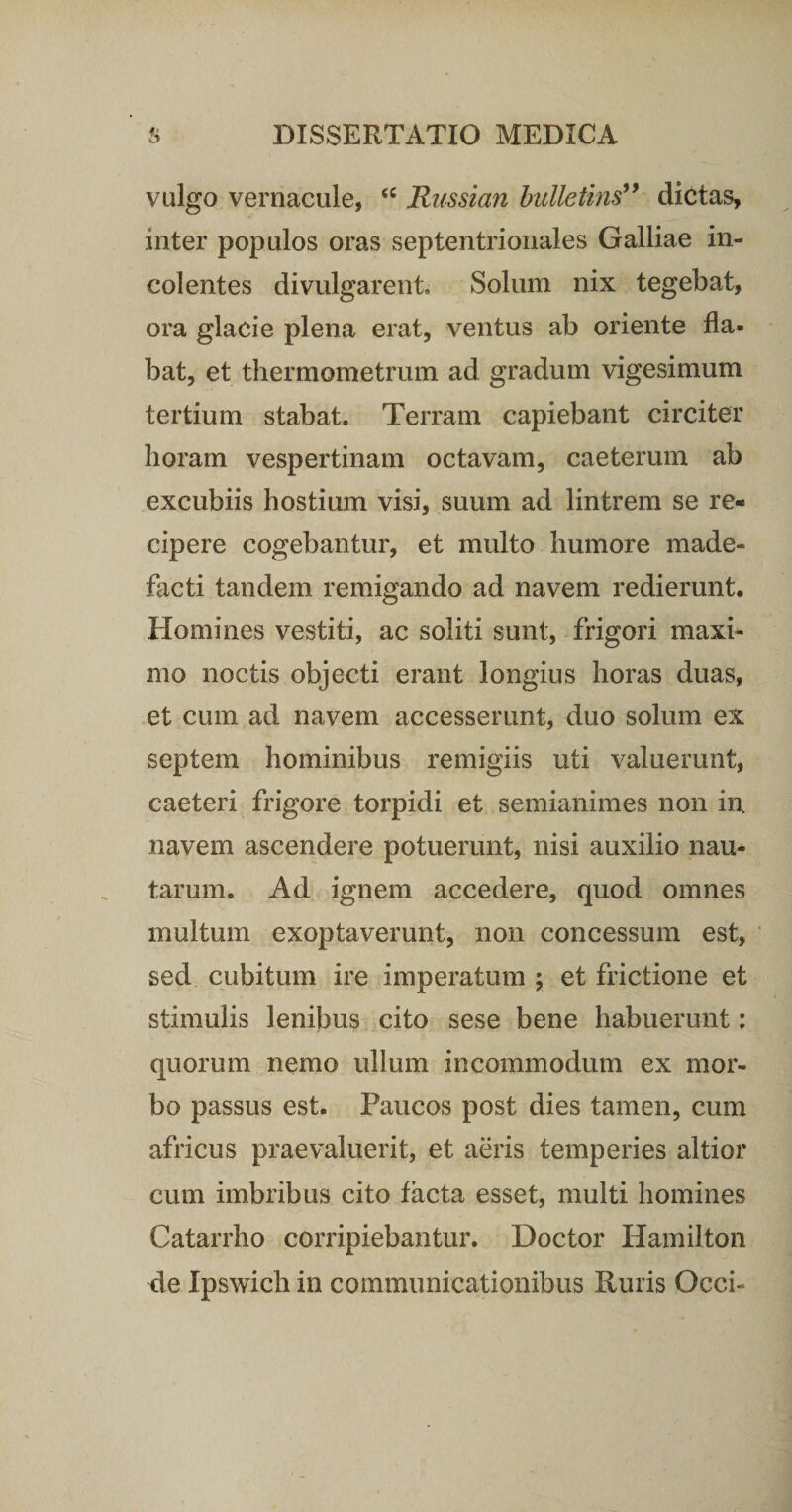 vulgo vernacule, &lt;c Russian bulletins” dictas, inter populos oras septentrionales Galliae in¬ colentes divulgarent. Solum nix tegebat, ora glacie plena erat, ventus ab oriente fla¬ bat, et thermometrum ad gradum vigesimum tertium stabat. Terram capiebant circiter horam vespertinam octavam, caeterum ab excubiis hostium visi, suum ad lintrem se re¬ cipere cogebantur, et multo humore made¬ facti tandem remigando ad navem redierunt. Homines vestiti, ac soliti sunt, frigori maxi¬ mo noctis objecti erant longius horas duas, et cum ad navem accesserunt, duo solum ex septem hominibus remigiis uti valuerunt, caeteri frigore torpidi et semianimes non in. navem ascendere potuerunt, nisi auxilio nau¬ tarum. Ad ignem accedere, quod omnes multum exoptaverunt, non concessum est, sed cubitum ire imperatum ; et frictione et stimulis lenibus cito sese bene habuerunt: quorum nemo ullum incommodum ex mor¬ bo passus est. Paucos post dies tamen, cum africus praevaluerit, et aeris temperies altior cum imbribus cito facta esset, multi homines Catarrho corripiebantur. Doctor Hamilton de Ipswich in communicationibus Ruris Occi-