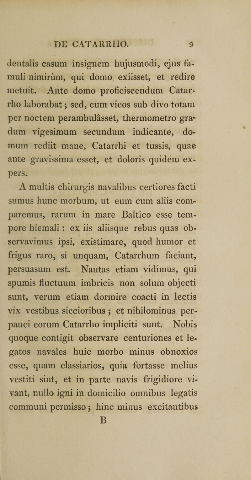 dentalis casum insignem hujusmodi, ejus fa¬ muli nimirum, qui domo exiisset, et redire metuit. Ante domo proficiscendum Catar- rho laborabat; sed, cum vicos sub divo totam per noctem perambulasset, thermometro gra* dum vigesimum secundum indicante, do¬ mum rediit mane, Catarrhi et tussis, quae ante gravissima esset, et doloris quidem ex¬ pers. A multis chirurgis navalibus certiores facti sumus hunc morbum, ut eum cum aliis com¬ paremus, rarum in mare Baltico esse tem¬ pore hiemali : ex iis aliisque rebus quas ob¬ servavimus ipsi, existimare, quod humor et frigus raro, si unquam, Catarrhum faciant, persuasum est. Nautas etiam vidimus, qui spumis fluctuum imbricis non solum objecti sunt, verum etiam dormire coacti in lectis vix vestibus siccioribus ; et nihilominus per¬ pauci eorum Catarrho impliciti sunt. Nobis quoque contigit observare centuriones et le¬ gatos navales huic morbo minus obnoxios esse, quam classiarios, quia fortasse melius vestiti sint, et in parte navis frigidiore vi¬ vant, nullo igni in domicilio omnibus legatis communi permisso; hinc minus excitantibus B