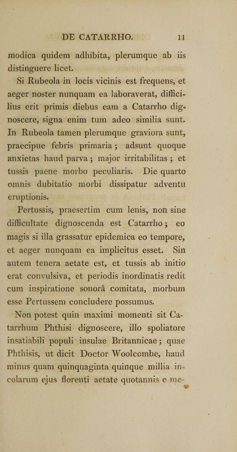 modica quidem adhibita, plerumque ab iis distinguere licet. Si Rubeola in locis vicinis est frequens, et aeger noster nunquam ea laboraverat, diffici¬ lius erit primis diebus eam a Catarrho dig¬ noscere, signa enim tum adeo similia sunt. In Rubeola tamen plerumque graviora sunt, praecipue febris primaria; adsunt quoque anxietas haud parva; major irritabilitas ; et tussis paene morbo peculiaris. Die quarto omnis dubitatio morbi dissipatur adventu eruptionis* Pertussis, praesertim cum lenis, non sine difficultate dignoscenda est Catarrho; eo magis si illa grassatur epidemica eo tempore, et aeger nunquam ea implicitus esset. Sin autem tenera aetate est, et tussis ab initio erat convulsiva, et periodis inordinatis redit cum inspiratione sonora comitata, morbum esse Pertussem concludere possumus. Non potest quin maximi momenti sit Ca- tarrhum Phthisi dignoscere, illo spoliatore insatiabili populi insulae Britannicae; quae Phthisis, ut dicit Doctor Woolcombe, haud minus quam quinquaginta quinque millia in¬ colarum ejus florenti aetate quotannis e me-