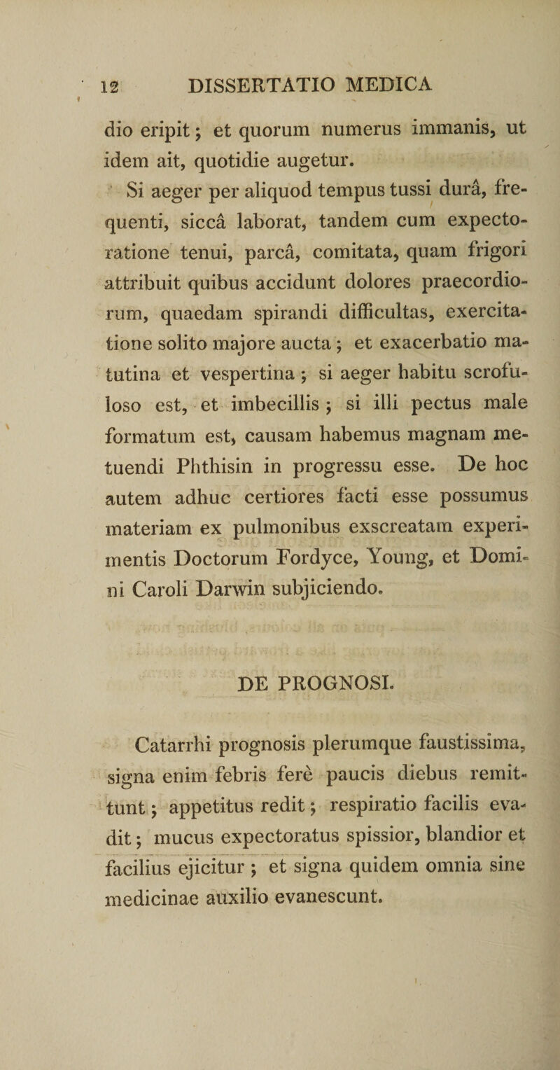 dio eripit; et quorum numerus immanis, ut idem ait, quotidie augetur. Si aeger per aliquod tempus tussi dura, fre¬ quenti, sicca laborat, tandem cum expecto- ratione tenui, parca, comitata, quam frigori attribuit quibus accidunt dolores praecordio¬ rum, quaedam spirandi difficultas, exercita¬ tione solito majore aucta; et exacerbatio ma¬ tutina et vespertina ; si aeger habitu scrofu- loso est, et imbecillis ; si illi pectus male formatum est, causam habemus magnam me¬ tuendi Phthisin in progressu esse. De hoc autem adhuc certiores facti esse possumus materiam ex pulmonibus exscreatam experi¬ mentis Doctorum Fordyce, Young, et Domi¬ ni Caroli Darwin subjiciendo. DE PROGNOSI. Catarrhi prognosis plerumque faustissima, signa enim febris fere paucis diebus remit¬ tunt ; appetitus redit; respiratio facilis eva¬ dit ; mucus expectoratus spissior, blandior et facilius ejicitur ; et signa quidem omnia sine medicinae auxilio evanescunt.