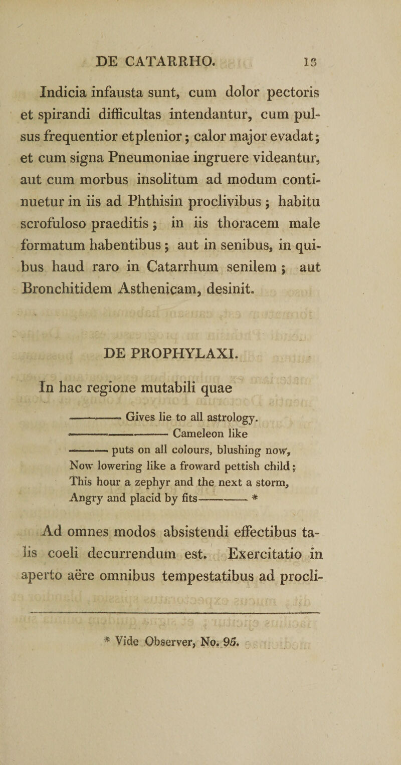 Indicia infausta sunt, cum dolor pectoris et spirandi difficultas intendantur, cum pul¬ sus frequentior etplenior; calor major evadat; et cum signa Pneumoniae ingruere videantur, aut cum morbus insolitum ad modum conti¬ nuetur in iis ad Phthisin proclivibus ; habitu scrofuloso praeditis; in iis thoracem male formatum habentibus; aut in senibus, in qui¬ bus haud raro in Catarrhum senilem ; aut Bronchitidem Asthenicam, desinit. DE PROPHYLAXI. In hac regione mutabili quae -*-Gives lie to ali astrology. -.—--— Cameleon like --•— puts on ali colours, blushing now, Now lowering like a froward pettish child; This hour a zephyr and the next a storm, Angry and placid by fits-* Ad omnes modos absistendi effectibus ta¬ lis coeli decurrendum est. Exercitatio in aperto aere omnibus tempestatibus ad procli- * Vide Observer, No. 95.