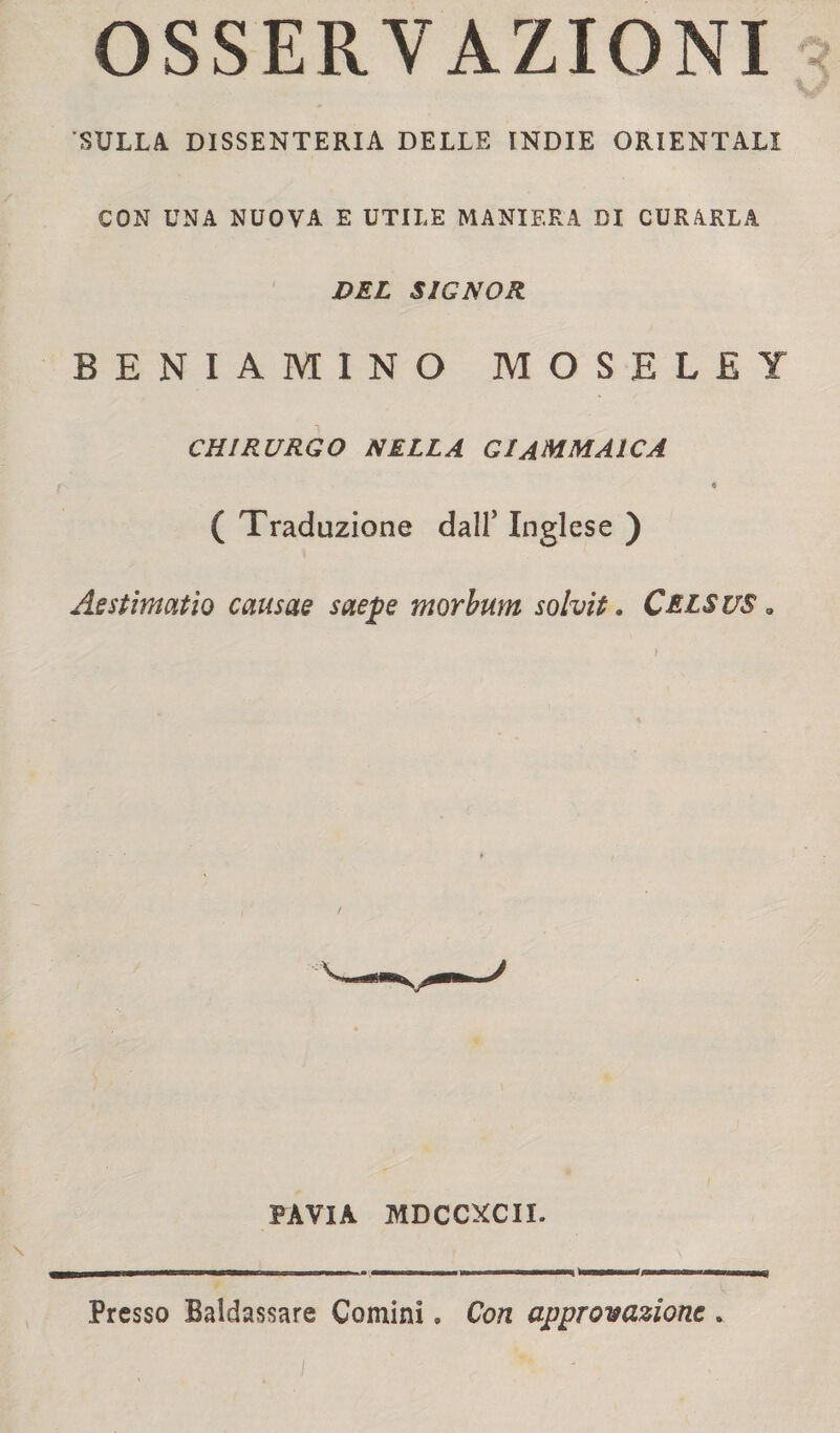 OSSERVAZIONI SULLA. DISSENTERIA DELLE INDIE ORIENTALI CON UNA NUOVA E UTILE MANIERA DI CURARLA DEL SIGNOR BENIAMINO MOSELEY CHIRURGO NELLA Gl AMMAICA 9 ( Traduzione dall5 Inglese ) Aestimatìo causae saepe morbum solvit. Celsus . PAVIA MDCCXCII. \ Presso Baldassare Comini » Con approvazione .