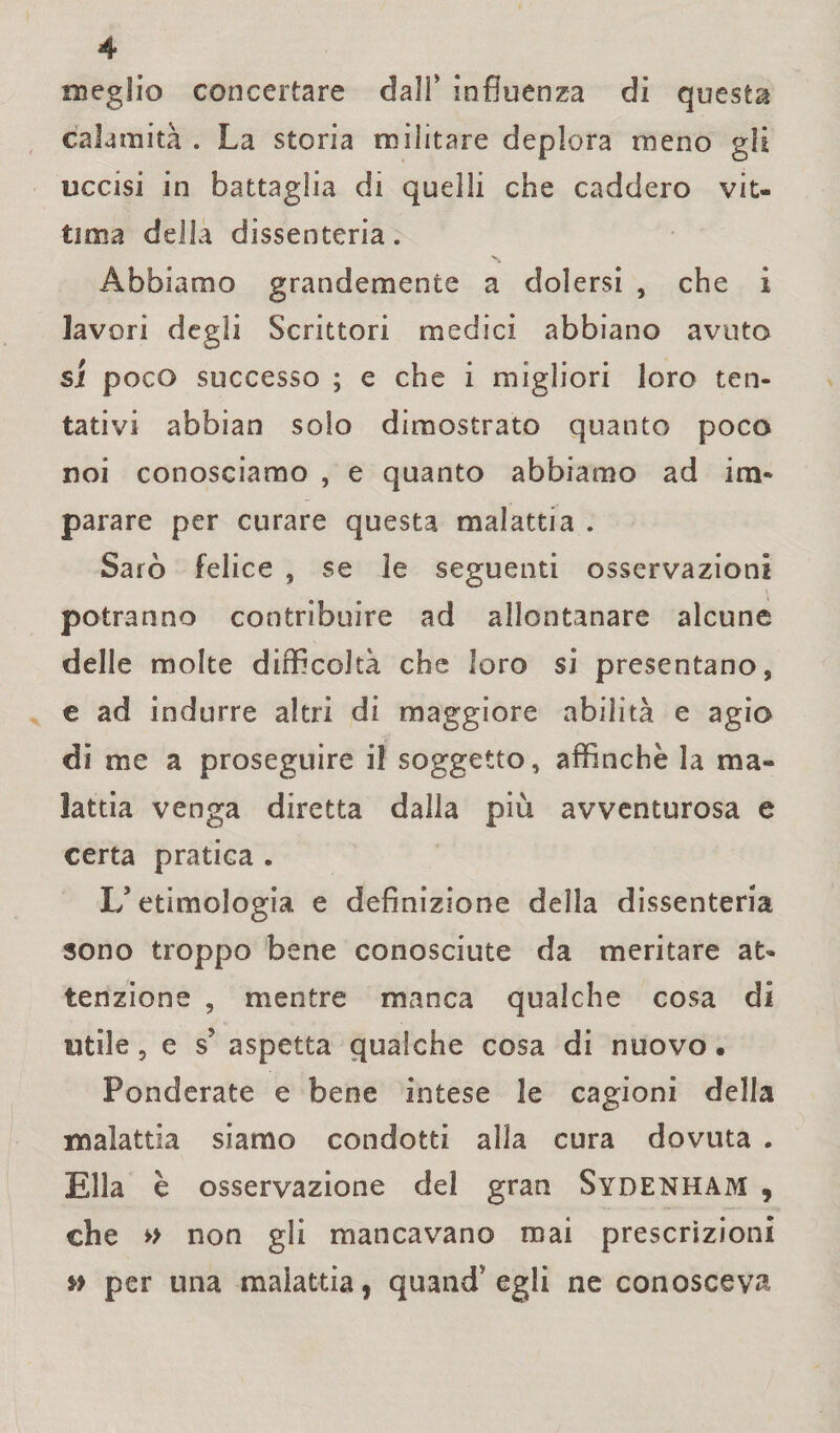 meglio concertare dall* influenza di quests calamità . La storia militare deplora meno gli uccisi in battaglia di quelli che caddero vit¬ tima della dissenteria. Abbiamo grandemente a dolersi , che i lavori degli Scrittori medici abbiano avuto si poco successo ; e che i migliori loro ten¬ tativi abbian solo dimostrato quanto poco noi conosciamo , e quanto abbiamo ad im¬ parare per curare questa malattia . Sarò felice , se 3e seguenti osservazioni potranno contribuire ad allontanare alcune delle molte difficoltà che loro si presentano, e ad indurre altri di maggiore abilità e agio dì me a proseguire il soggetto, affinchè la ma¬ lattia venga diretta dalla più avventurosa e certa pratica . L’etimologia e definizione della dissenteria sono troppo bene conosciute da meritare at¬ tenzione , mentre manca qualche cosa di utile, e s’ aspetta qualche cosa di nuovo • Ponderate e bene intese le cagioni della malattia siamo condotti alla cura dovuta . Ella è osservazione del gran Sydenham , che » non gli mancavano mai prescrizioni per una malattia, quand’egli ne conosceva