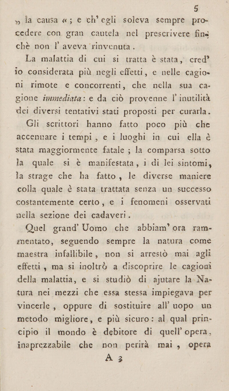 s n la causa « ; e eh’ egli soleva sempre pro¬ cedere con gran cautela nel prescrivere fin» chè non 1* aveva rinvenuta . La malattia di cui si tratta è stata, crecf so considerata più negli effetti, e nelle cagio* ni rimote e concorrenti, che nella sua ca¬ gione immediata: e da ciò provenne l’inutilità dei diversi tentativi stati proposti per curarla. Gli scrittori hanno fatto poco più che accennare i tempi , e i luoghi in cui ella è stata maggiormente fatale ; la comparsa sotto ìa quale si è manifestata, i di lei sintomi f la strage che ha fatto , le diverse maniere colla quale è stata trattata senza un successo costantemente certo, e i fenomeni osservati nella sezione dei cadaveri. Quel grand’ Uomo che abbiaci’ ora ram¬ mentato, seguendo sempre la natura come maestra infallibile, non si arrestò mai agli effetti , ma si inoltrò a discoprire le cagioni della malattia, e si studiò di ajutare la Na¬ tura nei mezzi che essa stessa impiegava per vincerle , oppure di sostituire all’ uopo un metodo migliore, e più sicuro: al qual prin¬ cipio il mondo è debitore di quell’opera, inaprezzabile che non perirà mai , opera A 3