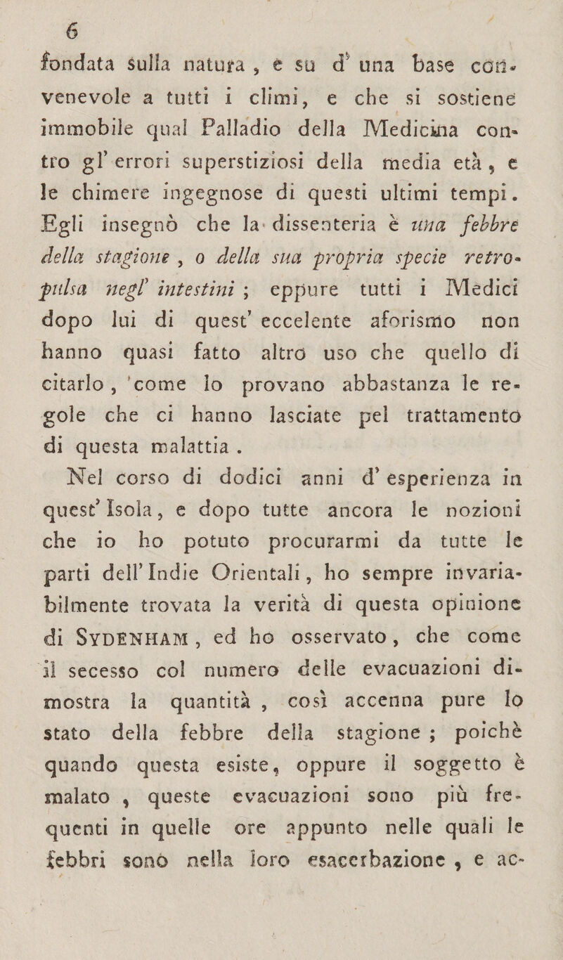 fondata sulla natura , e su d una base coli* venevole a tutti i climi, e che si sostiene immobile qual Palladio della Medicina con» tro gl’ errori superstiziosi della media età , e le chimere ingegnose di questi ultimi tempi. Egli insegnò che la dissenteria è una febbre della stagione , o della sua propria specie retro« pulsa negl’ intestini ; eppure tutti i Medici dopo lui di quest’ eccelente aforismo non hanno quasi fatto altro uso che quello dì citarlo , 'come lo provano abbastanza le re¬ gole che ci hanno lasciate pel trattamento di questa malattia . Nel corso di dodici anni d’ esperienza in quest' Isola, e dopo tutte ancora le nozioni che io ho potuto procurarmi da tutte le parti dell’Indie Orientali, ho sempre invaria¬ bilmente trovata la verità di questa opinione di Sydenham , ed ho osservato, che come Il secesso col numero delle evacuazioni di** mostra la quantità , così accenna pure lo stato della febbre della stagione ; poiché quando questa esiste, oppure il soggetto è malato , queste evacuazioni sono più fre¬ quenti in quelle ore appunto nelle quali le febbri sonò nella loro esacerhazione , e ac-