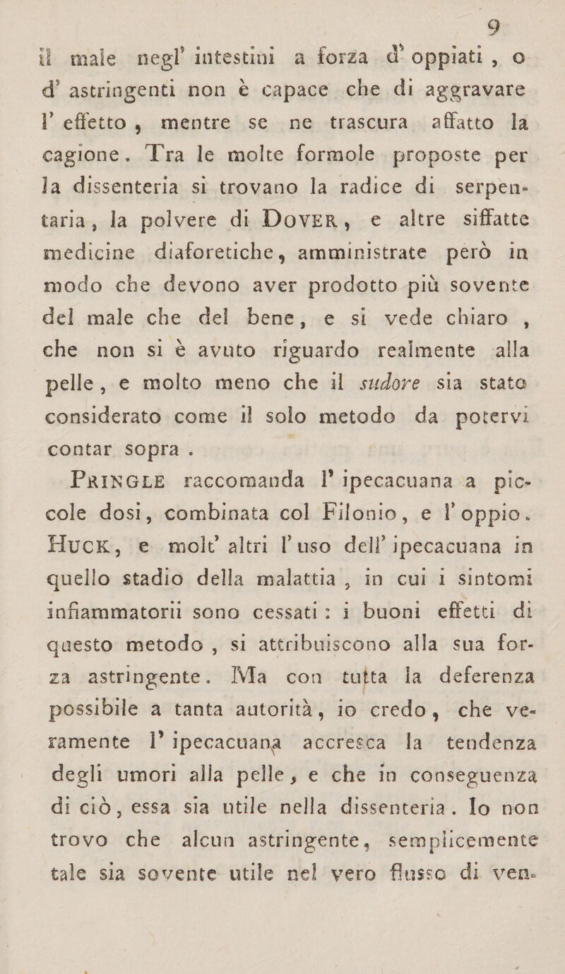 Il male negl5 intestini a forza d' oppiati , o ds astringenti non è capace che di aggravare Y effetto , mentre se ne trascura affatto la cagione . Tra le molte forinole proposte per Ja dissenteria si trovano la radice di serpen» tarla, la polvere di Dover, e altre siffatte medicine diaforetiche, amministrate però in modo che devono aver prodotto più sovente del male che del bene, e si vede chiaro , che non si è avuto riguardo realmente alla pelle , e molto meno che il sudore sia stato considerato come iì solo metodo da potervi contar sopra . Pringle raccomanda 1’ ipecacuana a pic¬ cole dosi, combinata col Fiionio, e V oppio. Huck, e mold altri fuso dell5 ipecacuana in quello stadio della malattia , in cui i sintomi infiammatorii sono cessati : i buoni effetti di questo metodo , si attribuiscono alla sua for¬ za astringente» Ma con tutta la deferenza possibile a tanta autorità, io credo, che ve» ramente V ipecacuanha accresca la tendenza degli umori alla pelle, e che in conseguenza di ciò, essa sia utile nella dissenteria. Io non trovo che alcun astringente, semplicemente tale sia sovente utile nel vero flusso di ven*