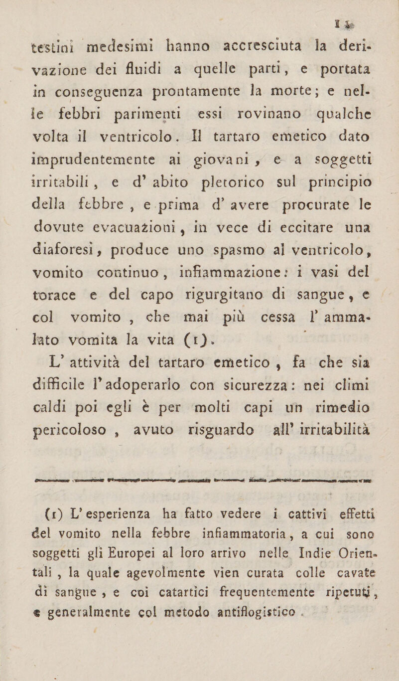 testini medesimi hanno accresciuta la deri¬ vazione dei fluidi a quelle parti, e portata in conseguenza prontamente la morte; e nel¬ le febbri parimenti essi rovinano qualche volta il ventricolo. Il tartaro emetico dato imprudentemente ai giovani , e a soggetti irritabili , e d’ abito pletorico sul principio della febbre , e prima d’ avere procurate le dovute evacuazioni, in vece di eccitare una diaforesi, produce uno spasmo al ventricolo, vomito continuo, infiammazione; i vasi del torace e del capo rigurgitano di sangue, e col vomito , che mai più cessa 1* amma¬ lato vomita la vita ( i). L’ attività del tartaro emetico , fa che sia difficile fadoperarlo con sicurezza: nei climi caldi poi egli è per molti capi un rimedio pericoloso , avuto risguardo all* irritabilità (i) L’esperienza ha fatto vedere i cattivi effetti del vomito nella febbre infiammatoria, a cui sono soggetti gli Europei al loro arrivo nelle Indie Orien¬ tali , la quale agevolmente vìen curata colle cavate di sangue , e coi catartici frequentemente ripetuti, « generalmente col metodo antiflogistico .