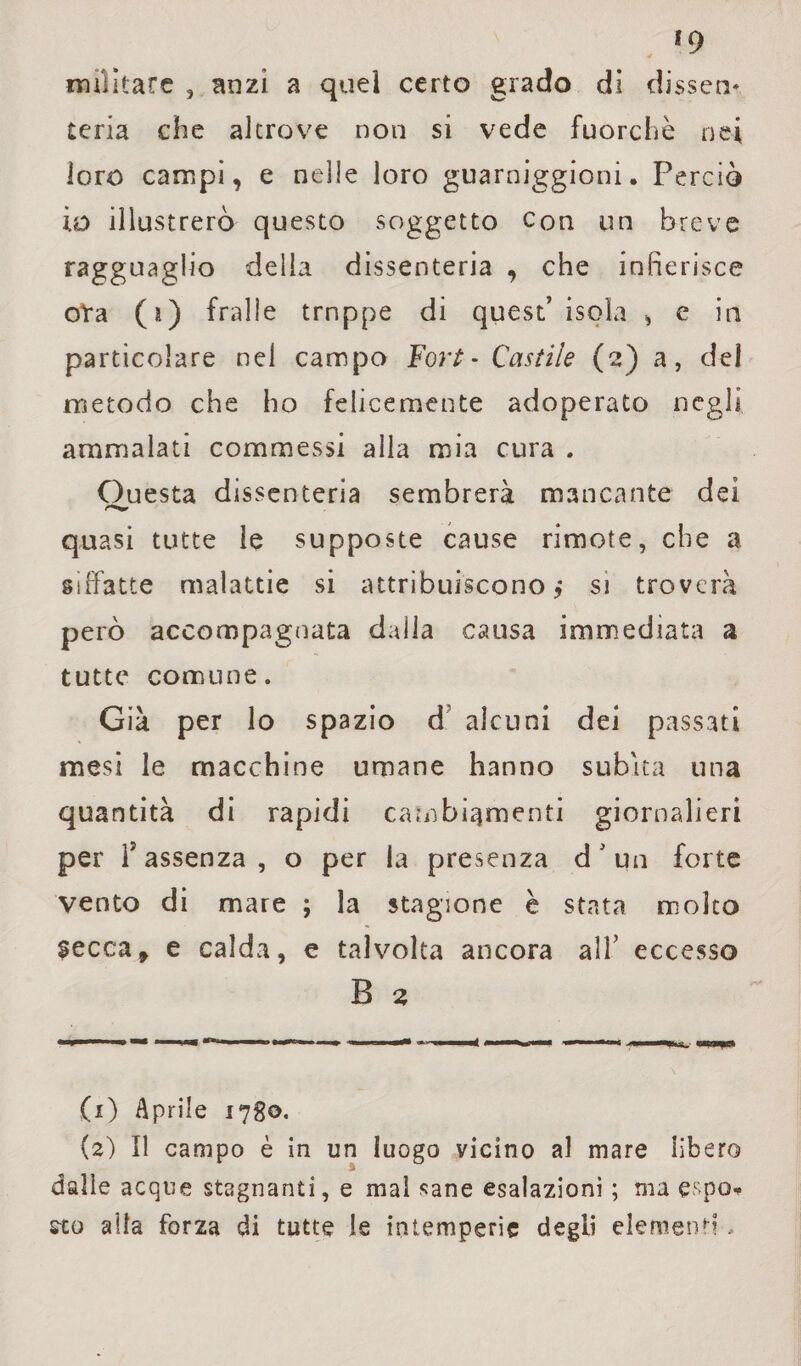 *9 «alitare , anzi a quel certo grado di disseti* teria che altrove non si vede fuorché nei loro campi, e nelle loro guarnigioni. Perciò io illustrerò questo soggetto con un breve ragguaglio della dissenteria , che infierisce oYa (a) fralie trnppe di quest’ isola , e in particolare nel campo Fort- Castile (2) a, del metodo che ho felicemente adoperato negli ammalati commessi alla mia cura . Questa dissenteria sembrerà mancante dei quasi tutte le supposte cause rimote, che a siffatte malattie si attribuiscono,* si troverà però accompagnata dalla causa immediata a tutte comune. Già per lo spazio d alcuni dei passati mesi le macchine umane hanno subita una quantità di rapidi cambiamenti giornalieri per f assenza, o per la presenza d ’ un forte vento di mare ; la stagione è stata molto secca, e calda, e talvolta ancora all’ eccesso B 2 (1) Aprile 1780. (2) Il campo è in un luogo vicino al mare libero dalle acque stagnanti, e mal sane esalazioni ; ma espo¬ sto alla forza di tutte le intemperie degli elemenh .