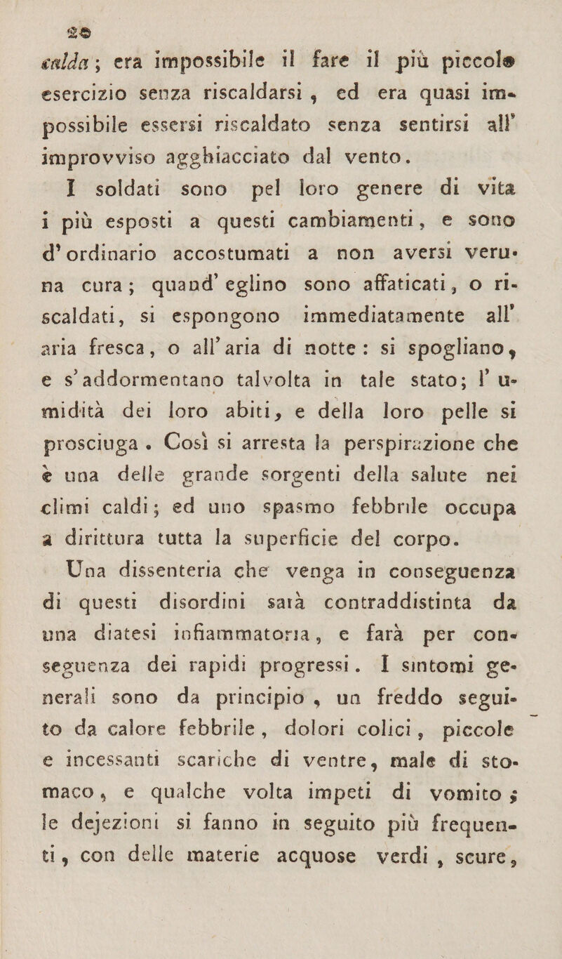 salda ; era impossibile il fare il piu pìccol# esercizio senza riscaldarsi , ed era quasi ina-* possibile essersi riscaldato senza sentirsi all* improvviso agghiacciato dal vento. I soldati sono pel loro genere di vita ì più esposti a questi cambiamenti, e sono d’ordinario accostumati a non aversi vera* na cura; quand’eglino sono affaticati, o ri¬ scaldati, si espongono immediatamente all* aria fresca, o all’aria di notte: si spogliano* e s’addormentano talvolta in tale stato; 1* u- midità dei loro abiti, e della loro pelle si prosciuga . Così si arresta la perspirazione che è una delle grande sorgenti della salute nei climi caldi ; ed uno spasmo febbrile occupa a dirittura tutta la superficie del corpo. Una dissenteria che venga in conseguenza di questi disordini sarà contraddistinta da una diatesi infiammatoria, e farà per con¬ seguenza dei rapidi progressi. I sintomi ge¬ nerali sono da principio , un freddo segui¬ to da calore febbrile , dolori colici , piccole e incessanti scariche di ventre, male di sto¬ maco , e qualche volta impeti di vomito j le dejezioni si. fanno in seguito più frequen¬ ti, con delle materie acquose verdi , scure.