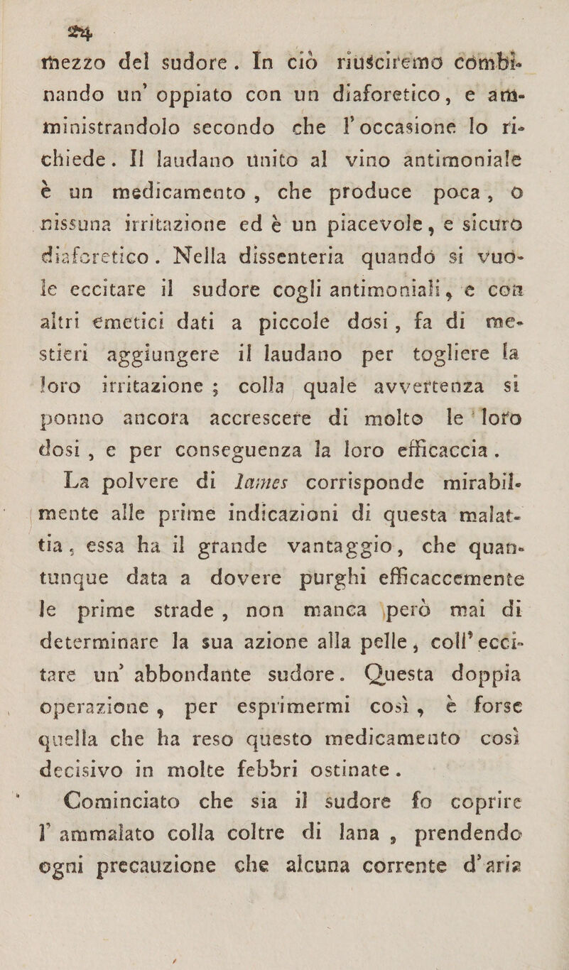 mezzo del sudore . In ciò riusciremo combi¬ nando un’ oppiato con un diaforetico, e am¬ ministrandolo secondo che l’occasione lo ri¬ chiede . II laudano Unito al vino antimoniale è un medicamento , che produce poca, o nissuna irritazione ed è un piacevole, e sicuro diaforetico . Nella dissenteria quando si vuo¬ le eccitare il sudore cogli antimoniali y e con altri emetici dati a piccole dosi, fa di me¬ stieri aggiungere il laudano per togliere la loro irritazione ; colla quale avvertenza si ponilo ancora accrescere di molto le loto dosi , e per conseguenza la loro efficaccia . La polvere di lames corrisponde mirabil¬ mente alle prime indicazioni di questa malat¬ tia , essa ha il grande vantaggio, che quan¬ tunque data a dovere purghi efficaccemente le prime strade , non manca però mai di determinare la sua azione alla pelle, coll’ecci¬ tare un’ abbondante sudore. Questa doppia operazione , per esprimermi così , è forse quella che ha reso questo medicamento così decisivo in moke febbri ostinate . Cominciato che sia il sudore fo coprire T ammalato colla coltre di lana 9 prendendo ogni precauzione che alcuna corrente d’aria