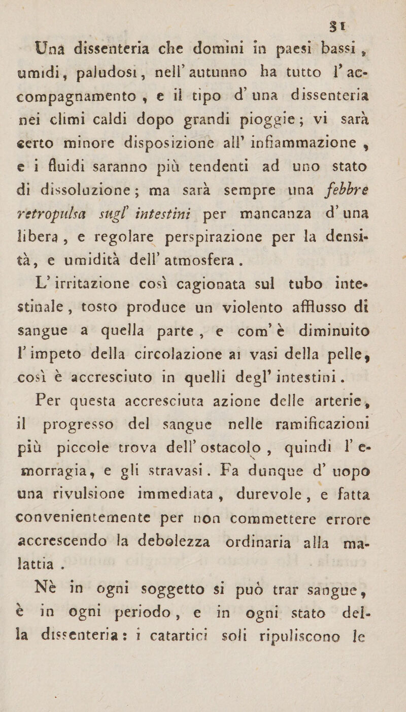 Si Una dissenteria che domini in paesi bassi , umidi, paludosi, nell’autunno ha tutto T ac¬ compagnamento , e il tipo d’una dissenteria nei climi caldi dopo grandi pioggie ; vi sarà «erto minore disposizione ali1 infiammazione , e i fluidi saranno più tendenti ad uno stato di dissoluzione ; ma sarà sempre una febbre retropiilsct sugl’ intestini per mancanza d’una libera , e regolare perspirazione per la densi¬ tà, e umidità dell’atmosfera. L’irritazione così cagionata sul tubo inte¬ stinale , tosto produce un violento afflusso di sangue a quella parte , e com’ è diminuito T impeto della circolazione ai vasi della pelle, così è accresciuto in quelli degl1 intestini. Per questa accresciuta azione delle arterie, il progresso del sangue nelle ramificazioni più piccole trova dell’ ostacolo , quindi 1’ e- snorragia, e gli stravasi. Fa dunque d’ uopo una rivulsione immediata , durevole , e fatta convenientemente per non commettere errore accrescendo la debolezza ordinaria alla ma¬ lattia . Nè in ogni soggetto si può trar sangue, è in ogni periodo , e in ogni stato del¬ la dissenteria: i catartici soli ripuliscono le