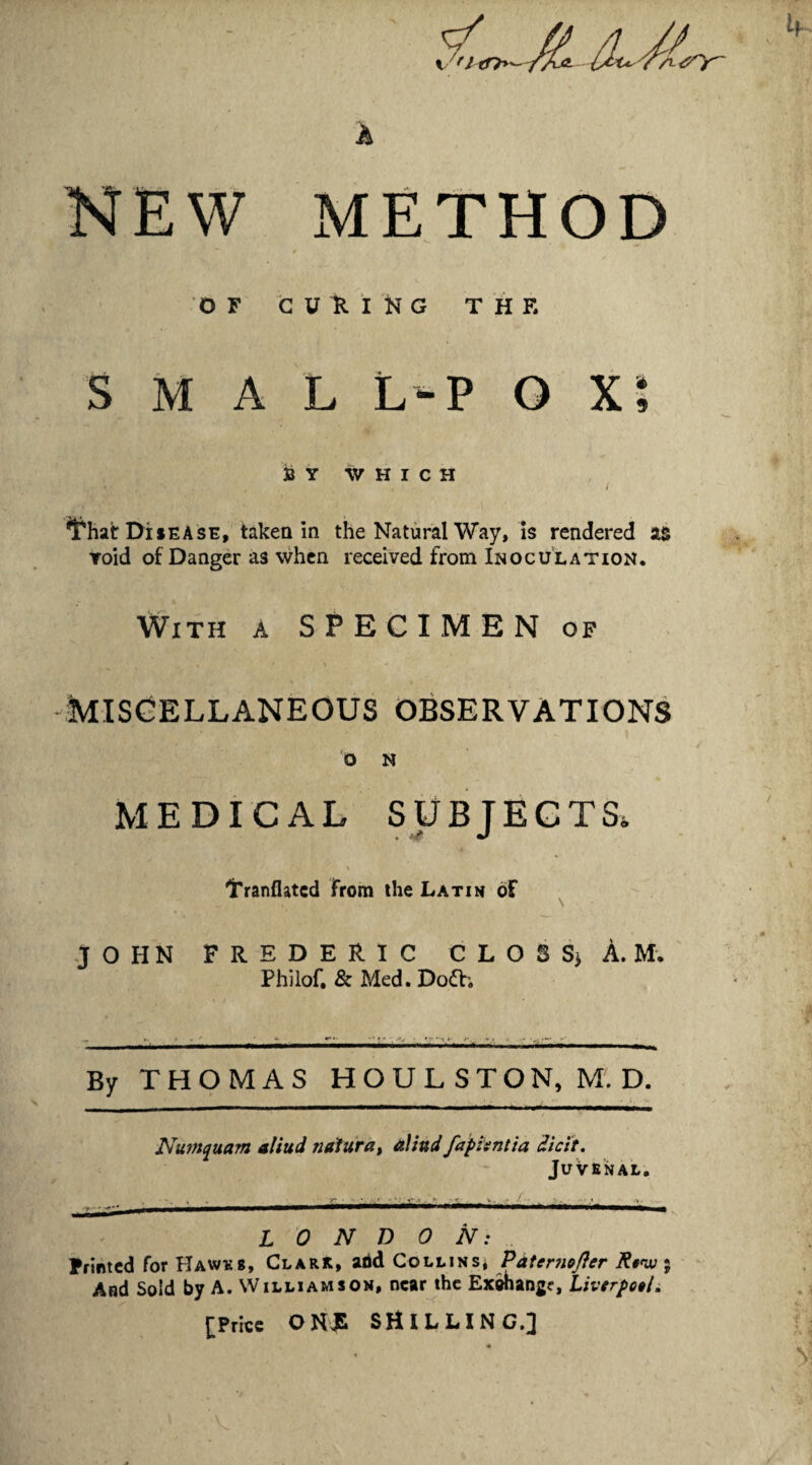 k NEW METHOD / OF t U It. i N G T H F. S M A L L-P O X; 33 Y WHICH / ^^hatr DiiEAsE, taken in the Natural Way, is rendered li Toid of Danger as when received from Inoculation. With a SPECIMEN of MISCELLANEOUS OBSERVATIONS O N MEDICAL SUBTEGTS. . J i Tranflatcd from the Latin of JOHN FREDERIC C L O S Sj A. M. Philof. & Med. Dofti -^.10— ,.-rr V — By THOMAS HOULSTON, M. D. JVu?»^uam aliud natura^ aliud faphntia dicit, JuVenal. LONDON: Printed for Hawes, Clark, add Collins* Pateniofler R§>w% And Sold by A. Williamson, near the Exwangr, Livtrpotli [Price ONJS SHILLING.] ^ V