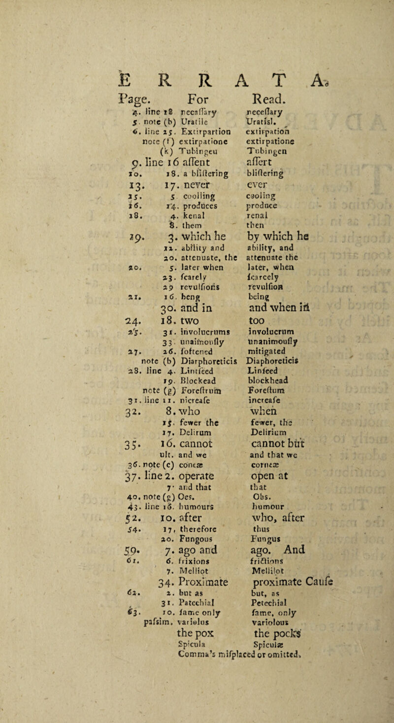 ERRATA- .^age. For Read. 4. line 18 recafTary necedary 5. note (b) Uratile tJratisI. line 2S- Extirpartion extirpation note (f ) extirpationc extirpationc (k) Tubingen T ubingen p. line 16 afTent afTert 10. 18. a bftllcting bliOering 13. 17. never ever 35. 5 cooliing cooling *<S. i'4. produces produce j8. 4. kenal renal 8. them then 29. 3. which he by which he XX. abflity and ability, and so. attenuate, the attenuate the ao, 5. later when later, when aj. fcarely icarcely ap revulfiors revulfioH ai* I <5. heng being 30. and in and when ifi 24. 18. two too s'S. 31. iiivolucriims involucrum 33. unaimoufly unanimoudy a?. z6. fbftened mitigated note (b) Diarphorcticis Diaphoreticis aS. line 4. Lintfeed Linfeed fp. Blockead blockhead note (g) Forefiruhj Foreftum 31. line 11. nicreafe increafe 32. 8. who when sg. fewer the fewer, the 17. Delirum Delirium 35. 16. cannot cannot but ult. and v»e and that wc 36. note (c) contas cornea* 37. line 2. operate open at 7' and that that 40. note (g) Oes. Obs. 43. line id. humours humour 52. 10. after who, after S4> 17» therefore thus ao. Fungous Fungus 59. 7. ago and ago. And br. 6. frixions frifiions 7. Mellipt Melliipt 34. Proximate proximate Caufe da. a. but as but, as 31. Patcchial Petechial dj. 10. fame only fame, only pafsim. variolus variolous the pox the pocks' Spicula SpiculSB Comma’s mirplaced or omitted,