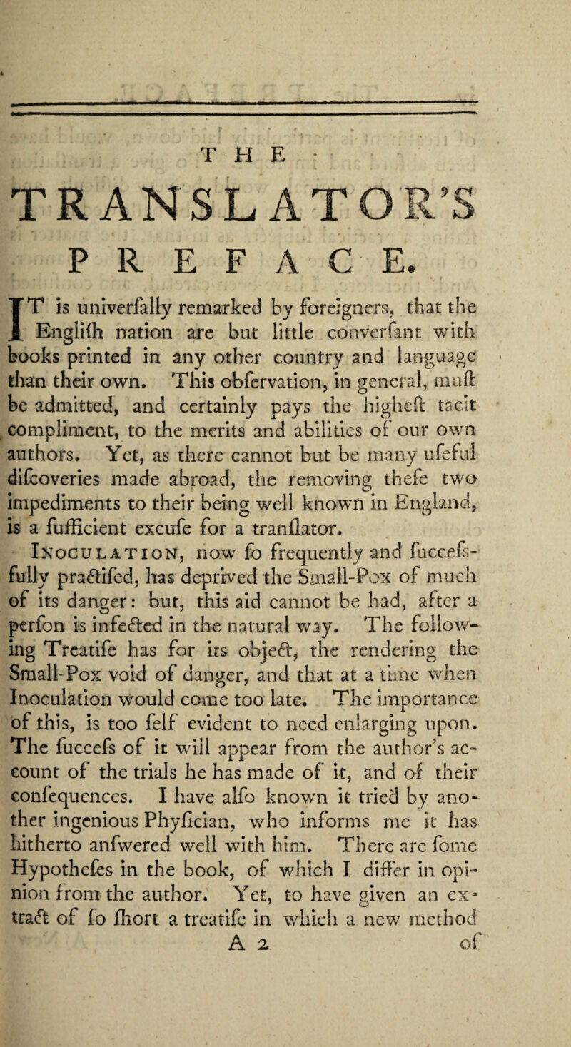 THE ■ TRANSLATOR’S PREFACE. IT is uiilverfally remarked by foreigners, that the Engllih nation arc but little converfant with books printed in any other country and language • than their own. This obfervation, in general, muft be admitted, and certainly pays the highefi: tacit , compliment, to the merits and abilities of our own authors. Yet, as there cannot but be many ufeful difeoveries made abroad, the removing thefe two impediments to their being well known in England, is a fufficient excufe for a tranflator. Inoculation, now lb frequently and fuccefs- fully pra6lifed, has deprived the Small-Pox of much of Its danger: but, this aid cannot be had, after a perfon is infe(S:ed in the natural way. The follow¬ ing Trcatife has for its ob]e61:, the rendering the Small-Pox void of danger, and that at a time vvdien Inoculation would come too late. The importance of this, is too feif evident to need enlarging upon. The fuccefs of it will appear from the author’s ac¬ count of the trials he has made of it, and of their confequences. I have alfo known it tried by ano¬ ther ingenious Phyfician, who informs me k has hitherto anfwered well with him. There arc fome Hypothefes in the book, of which I differ in opi¬ nion from the author. Yet, to have given an ex- tra(ff of fo fliort a treatife In which a new method A 2 of