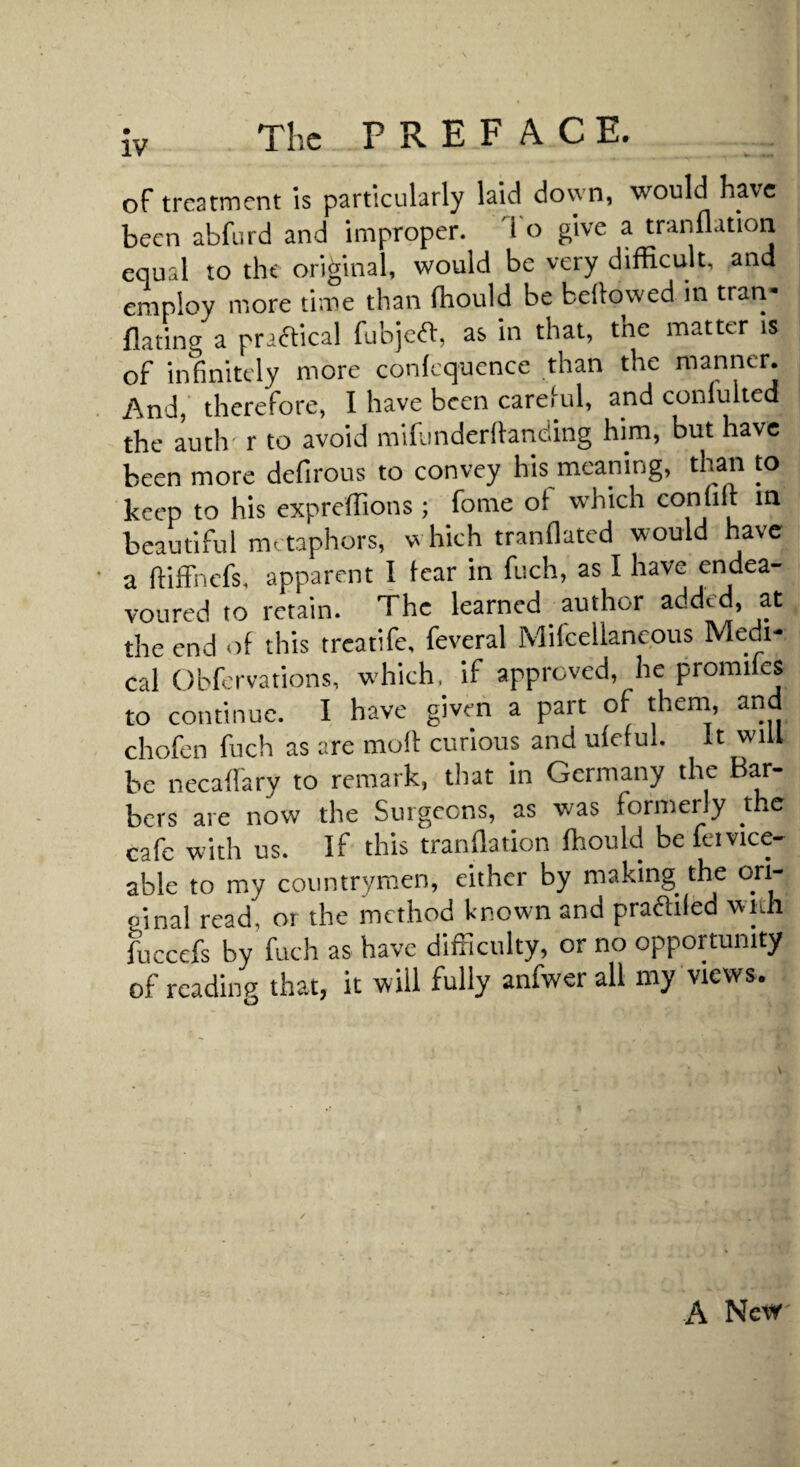 The PREFACE. of treatment is particularly laid down, would have been abfurd and improper. '1 o give a tranflation equal to the original, would be very difficult, and employ more time than fhould be bellowed in tran- flatina a praaical fubjea, as in that, the matter is of infinitely more confcquence than the manner. And, therefore, I have been carelul, and conlulted the auth r to avoid mihinderllanding him, but have been more defirous to convey his meaning, than to keep to his expreffions ; fome of which confix beautiful metaphors, w hich tranllated would have a fliffnefs. apparent I tear in fuch, as I have endea¬ voured to retain. The learned author added, at the end of this treatife, feveral Mifcellaneous Medi¬ cal Obfervations, w-hich, if approved, he promiles to continue. I have given a part of them, and chofen fuch as are molt curious and uleful. It will be necallary to remark, that in Germany the Bar¬ bers are now the Surgeons, as was formerly the cafe with us. If this tranflation fhould be feivice- able to my countrymen, either by making the ori¬ ginal read, or the method known and pradiled wnh fuccefs by fuch as have difficulty, or no opportunity of reading that, it will fully anfwer all my views. A New