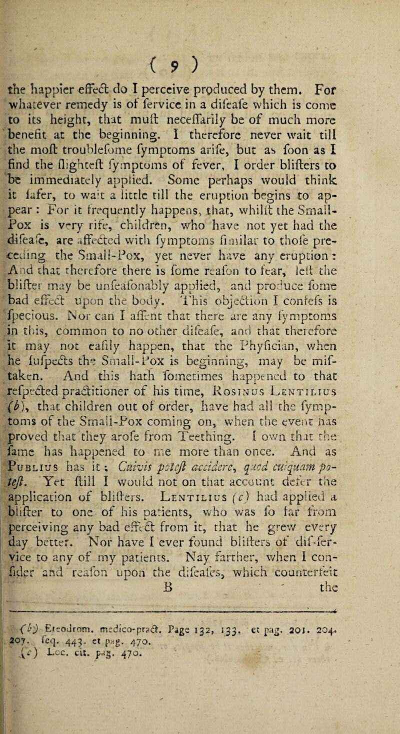 the happier efFedl do I perceive produced by them. For whatever remedy is ot fervicc in a difeafe which is conic to its height, that mull neceflarily be of much more benefit at the beginning. I therefore never wait till the mod: troublefome fymptoms arife, but as foon as I find the flighceft fymptoms of fever, I order blifters to be immediately applied. Some perhaps would think it lafer, to wait a little rill the eruption begins to ap¬ pear : For it frequently happens, that, whilit the Small¬ pox is v^ry rife, children, who have not yet had the difeafe, are affe&d with fymptoms fiiiular to thofe pre¬ ceding the Small-Pox, yet never have any eruption: And that therefore there is feme reafon to fear, lelt the bliller may be unfeafonably applied, and produce fome bad effed: upon the body. This objection I conrefs is fpecious. Nor can I allent that there are any iymptoms in tins, common to no ocher difeafe, and that therefore it may not eafily happen, that the Phyfician, when he fufpeidis the Small-Pox is beginning, may be mif- taken. And this hath fomecimes happened to that refpeCled praditioner of his time, Rosinus Lentilius f^), that children out of order, have had all the fymp¬ toms of the Smali-Pox coming on, when the event nas proved tb.at they arofe from Teething. I own that the fame has liaopened to me more than once. And as Publius h as it; Cuivis pot eft accidere^ ([iicd cuiquam po- teft. Yet flill I would not on that account defer the application of bliffers. Lentilius (c) had applied a biifter to one of his oarients, who was fo far from perceiving any bad efred from it, that he grew every day better. Nor have I ever found bllifers of dif-fer- vice to any of my patients. Nay farther, when I con- fider and reafon upon the difeafes, which counterfeit B ' the (i^) EteoJrom. medico*prjidt. Page 132, 133. 207. Te»]. 44P et png. 470. Lee. tit. p.ig. 470. et pag. 20J. 204.