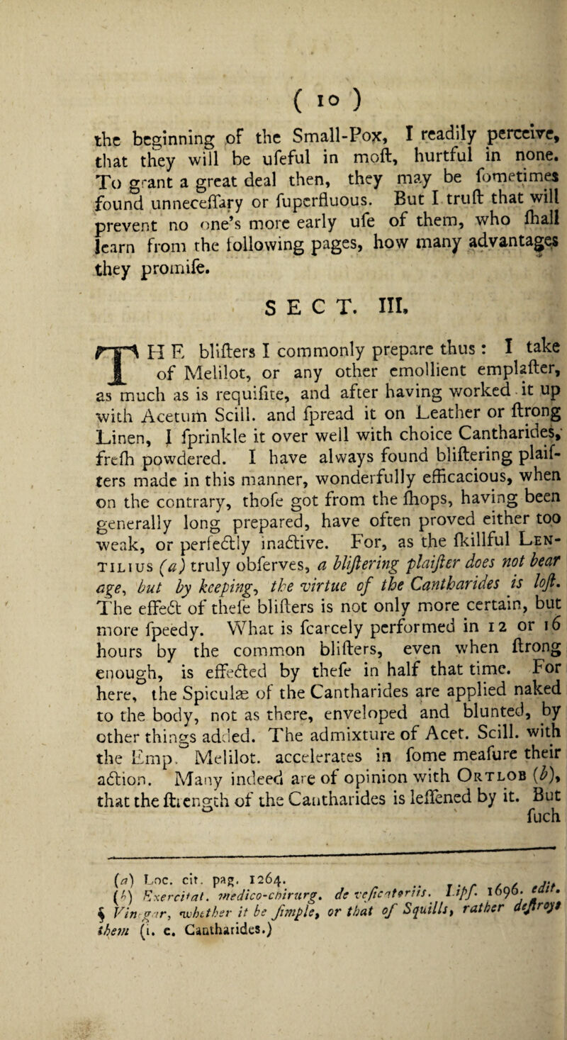 the beginning pf the Small-Pox, I readily perceive, that they will be ufeful in moft, hurtful in none. To grant a great deal then, they may be fometimes found unneceffary or fuperfluous. But I trufl: that will prevent no one’s more early ufe of them, who lhall learn from the tollowing pages, how many advantage they promife. SECT. Ill, TH E blifters I commonly prepare thus: I take of Melilot, or any other emollient emplafter, as much as is requifite, and after having worked it up with Acetum Sciil. and fpread it on Teather or ftrong Linen, J fprinkle it over well with choice Cantharides, frefh powdered. I have always found bliftering plaif- ters made in this manner, wonderfully efficacious, when on the contrary, thofe got from the ffiops, having been generally long prepared, have often proved either too weak, or perledliy ina6live. For, as the Ikillful Len¬ til i us (a) truly obferves, a hhftering plaifter does not bear but by keepings the virtue of the Cantharides is loft. The effed of thefe blifters is not only more certain, but more fpeedy. What is fcarcely performed in 12 or 16 hours by the common blifters, even when ftrong enough, is effeded by thefe in half that time. For here, the Spicule of the Cantharides are applied naked to the body, not as there, enveloped and blunted, by other things adcied. The admixture of Acet. Scill. with the Emp. Melilot. accelerates in fome meafure their adion. Many indeed are ot opinion with Ortlob {b)y that the fticngth of the Cantharides is leftened by it. But (a) Loc. cir. paj». 1264. (A) Kxercifat. niedico’cnirurg, de veficnt9rihl.ipf. \b^b. ean. ^ Vin g ir, n}:httksr it be or that of Squills^ rather dejtro^f them (i. c. Cantharides.)