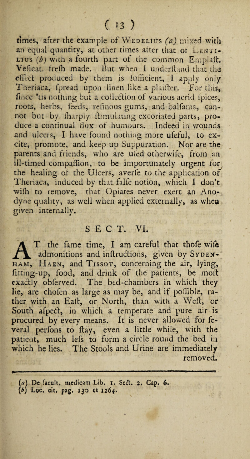 times, after the example of Wedeltijs (a) mixed with an equal quantity, at other times atter that ot Lius (i?) With a fourth part of the common EmplafL Veficat. frefh made. But when I underltand that the effed produced by them is luiheient, I apply only Tn eriaca, fpread upon linen like a plailler. For this, Unce ’lis notUing but a coiledion of various acrid Ipices, roots, herbs, feeds, refinous gums, and balfams, can¬ not but by lliarpiy ftimulaung excoriated parts, pro¬ duce a continual dux of humours. Indeed in wounds and ulcers, I have found nothing more ufeful, to ex¬ cite, promote, and keep up Suppuration. Nor are the parents and friends, who are uled otherwife, from an ill-timed compadTion, to be importunately urgent for the healing oi the Ulcers, averfe to the application or Theriaca, induced by that falfe notion, which 1 don’t wifh to remove, that Opiates never exert an Ano-, dyne quality, as well when applied externally, as whcij given internally. SECT. VI. At the fame time, I am careful that thofe wifi admonitions and inftrudions, given by Svden* HAM, Haen, and Tissot, concerning the air, lying, fitting-up, food, and drink of the patients, be molt exad:ly obferved. The bed-chambers in which they lie, are chofen as large as may be, and if poOlble, ra¬ ther with an Ealt, or North, than witli a Weft, or South afped, in which a temperate and pure air is procured by every means. It is never allowed for fc- veral perfons to flay, even a little while, with the patient, much lefs to form a circle round the bed in which he lies. The Stools and Urine are immediately removed. a) De facult. mcdicani Lib. i. Scifl. 2. Gap. 6* h) Loc. cit. pag. 1^0 et 1264.