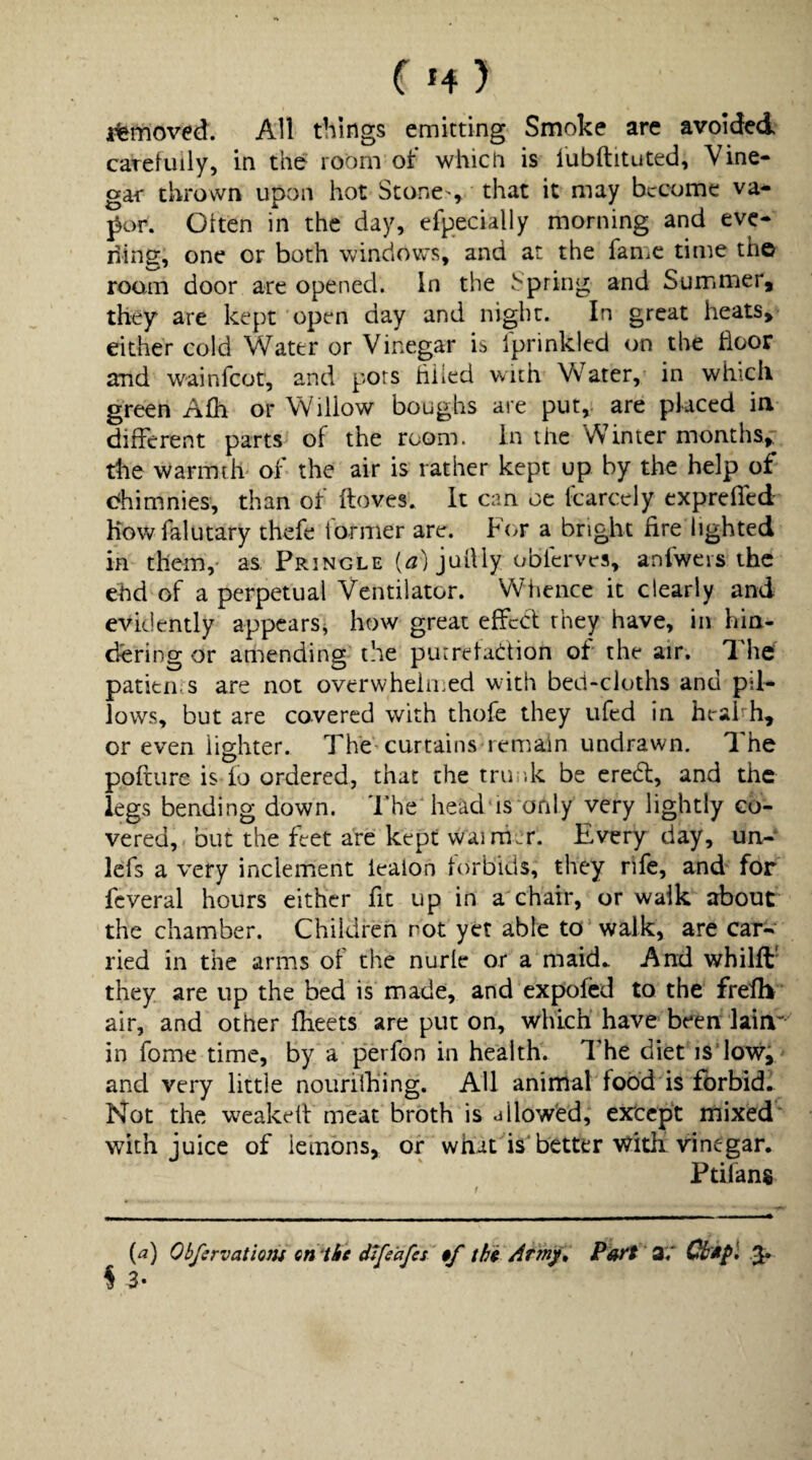 i%rrioved. All things emitting Smoke are avoided carefully, in the room of which is lubftituted. Vine¬ gar thrown upon hot Stone , that it may become va* por. Often in the day, efpecially morning and eve- ding, one or both windows, and at the fame time th© roam door are opened. In the Spring and Summer, they are kept open day and night. In great heats, either cold Water or Vinegar is Iprinkled on the door and wainfeot, and pots hiled with Water, in which green Afh or Willow boughs are put,, are placed ia different parts of the room, in the Winter months, the warmth of the air is rather kept up by the help of c^himnies, than of ftoves. It can oc Icarcely expreffed howfalutary thefe former are. For a bright fire lighted in them,' as. Pringle (^) juilly obferves, anfwcis the ehd of a perpetual Ventilator. Whence it clearly and evidently appears, how great effeci they have, in hia- efering or amending the purretaclrtion of the air. 7^he patierns are not overwheimed wdth bed-cloths and pil¬ lows, but are covered with thofe they ufed in heahh, or even lighter. Thhcurtains remain undrawn. The polfure is fo ordered, that the trinik be credt, and the legs bending down. 'rheMiead'is*ofily very lightly co¬ vered, but the feet are kept wai rher. Every day, un- lefs a very inclement lealon forbids, they rife, and for fcveral hours either fit up in a chair, or walk about the chamber. Children not yet able to walk, are car¬ ried in the arms of the nurle or a maid.. And whilft’ they are up the bed is made, and expofed to the frefh air, and other fheets are put on, which have been lain'' in fome time, by a perfon in health. The diet is'lowi and very little nouriihing. All anirrial food is fbrbid. Not the w^akeff meat broth is dllowed, extept rnixed' with juice of lemons, or whit is'better Witii vinegar, Ptifans (^) Obfervatiom Qti'thc difeafes $f thi Arm/» Pott' 3^ ^ ^ 3-
