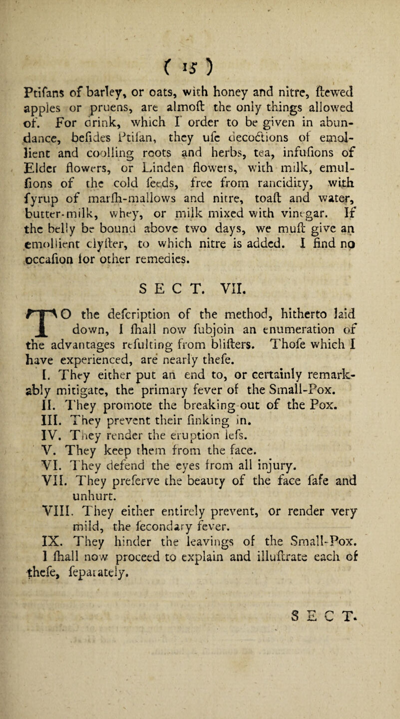 ( ^s) I Ptlfans of barley, or oats, with honey and nitre, ftewed apples or pruens, are almoft the only things allowed of. For orink, which 1 order to be given in abun¬ dance, befides Ftilan, they ufe decodions oi emol¬ lient and coolling roots and herbs, tea, infufions of Elder flowers, or Linden floweis, wdth milk, emul- fions of the cold feeds, free from rancidity, with fyrup of marfh-mallows and nitre, toaft and water, butter*milk, whey, or piilk mixed with vinegar. If the belly be bound above two days, we muH give an emollient ciyller, to which nitre is added. I find no occafion lor other remedies. SECT. VII. TO the defeription of the method, hitherto laid down, I fhall now fubjoin an enumeration of the advantages refulting from bliflers. Thofe which I have experienced, are nearly thefe. I. They either put an end to, or certainly remark¬ ably mitigate, the primary fever of the SmalLPox. II. They promote the breaking out of the Pox. III. They prevent their finking in, IV. They render the eruption iefs. V. They keep them from the face. VI. They defend the eyes from all injury. VII. They preferve the beauty of the face fafe and unhurt. VIII. They either entirely prevent, or render very mild, the fecondary fever. IX. They hinder the leavings of the SmalI*Pox. 1 fhall now proceed to explain and illuflrate each of thefe, fepaiately. SECT*