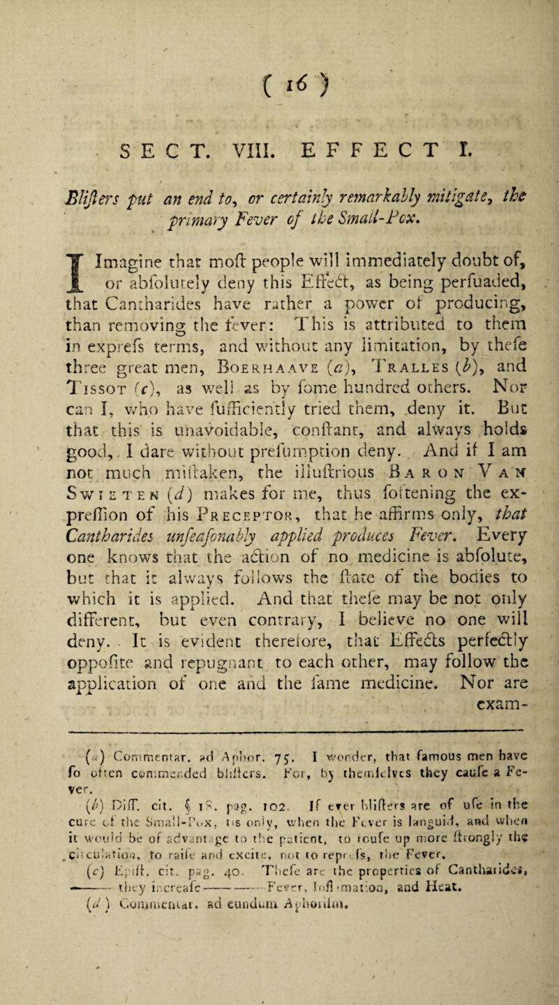 ( ) H'.'. SECT. VIII. EFFECT I. I BUfiers put an end to^ or certainly remarkably mitigate^ the primary Fever of the SmaU-Fcx, I Imagine that mod people will immediately doubt of, or abfolutely deny this as being perfuaded, that Cantharides have rather a power of producing, than removina: the fever: This is attributed to them in exprefs terms, and without any limitation, by thefe three great men, Boerhaave (r/), Tralles and I'lssoT T), as well as by fome hundred others. Nor can I, who have fufFiciently tried them, .deny it. But that this is unavoidable, condant, and always holds good,. I dare without prefumption deny. And if I am not much millaken, the illullrious Baron Van S\viETEN(ii) makes for me, thus foitening the ex* predion of his Preceptor, that he affirms only, that Cantharides unfeafonabJy applied produces Fever, Every one knows that the adlion of no medicine is abfolute, but that it always follows the date of the bodies to which it is applied. And that thefe may be not only different, but even contrary, 1 believe no one will deny. . It is evident therefore, that Effeds perfcdly oppofite and repugnant to each other, may follow the application of one and the fame medicine. Nor are exam* (a<) Commentar. i»cl A poor. 75. I wonder, that famous men have To often con.rner.ded bliliers. for, bj themltlvcs they caufc a Fe¬ ver. [lA DifT. cit, ^ 1'^. pag. IQ2. If ever bliflers are of ufe in the cure oi the Small-Pox, tis r>niy, v/lien tlie Fi ver is languid, and when it vvouid be of advantage to the patient, to roufe up more (hongly th$ .Ciiculafioij, to raile and excite, not to repr- fs, ti)e Fever. {c) E;:i/L cit. pag. 40. Thefe arc the properties of Cantharides, --they ir.creafc-Fever, Infl-maiioa, and Heat. (u 1 Curaiiieaui. ad cunduru Aphojiiiri,