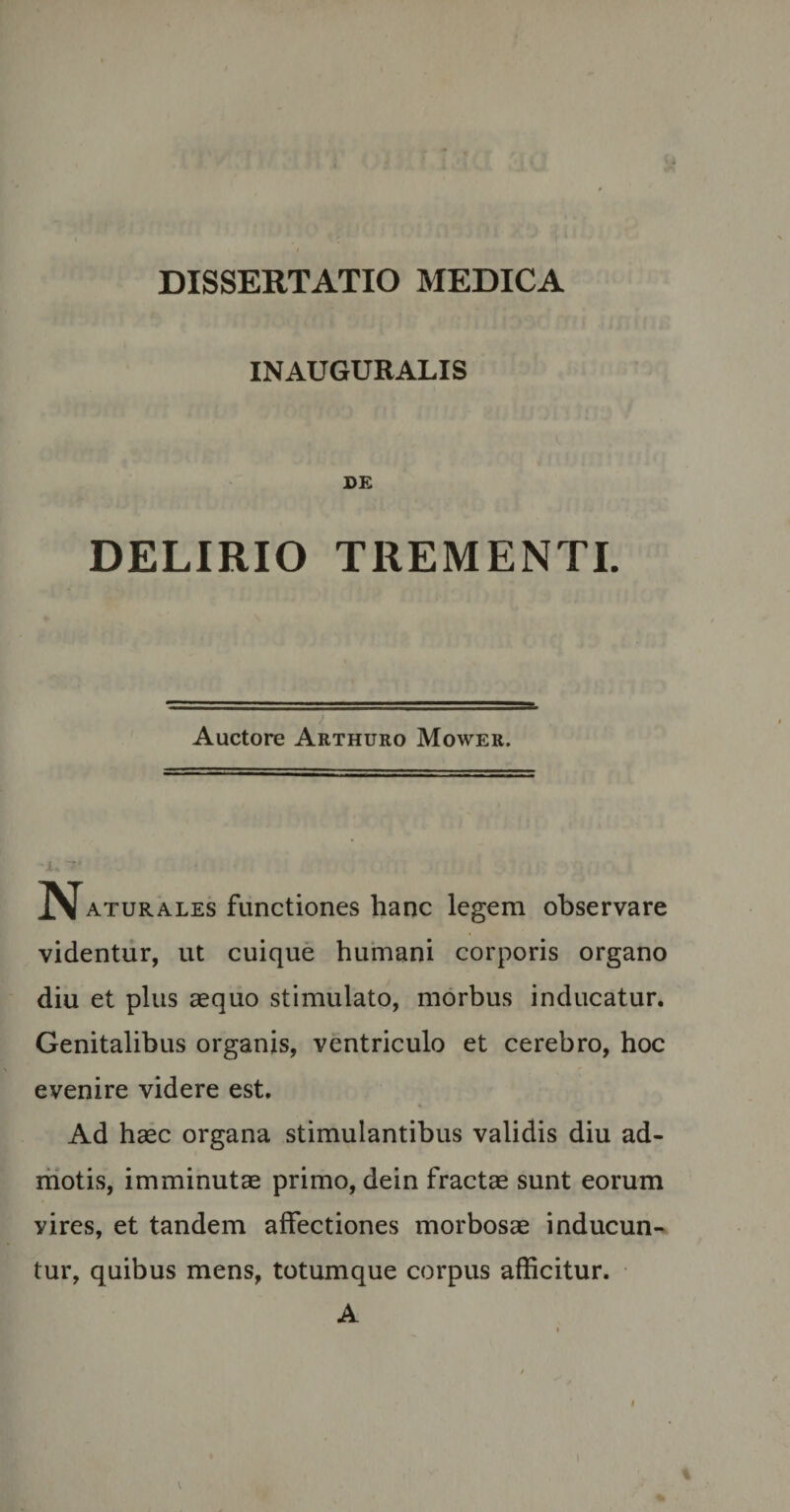 INAUGURALIS DE DELIRIO TREMENTI. ) Auctore Arthuro Mower. I\[aturales functiones hanc legem observare videntur, ut cuique humani corporis organo diu et plus aequo stimulato, morbus inducatur. Genitalibus organis, ventriculo et cerebro, hoc evenire videre est. Ad haec organa stimulantibus validis diu ad¬ motis, imminutae primo, dein fractae sunt eorum yires, et tandem affectiones morbosae inducun¬ tur, quibus mens, totumque corpus afficitur. A