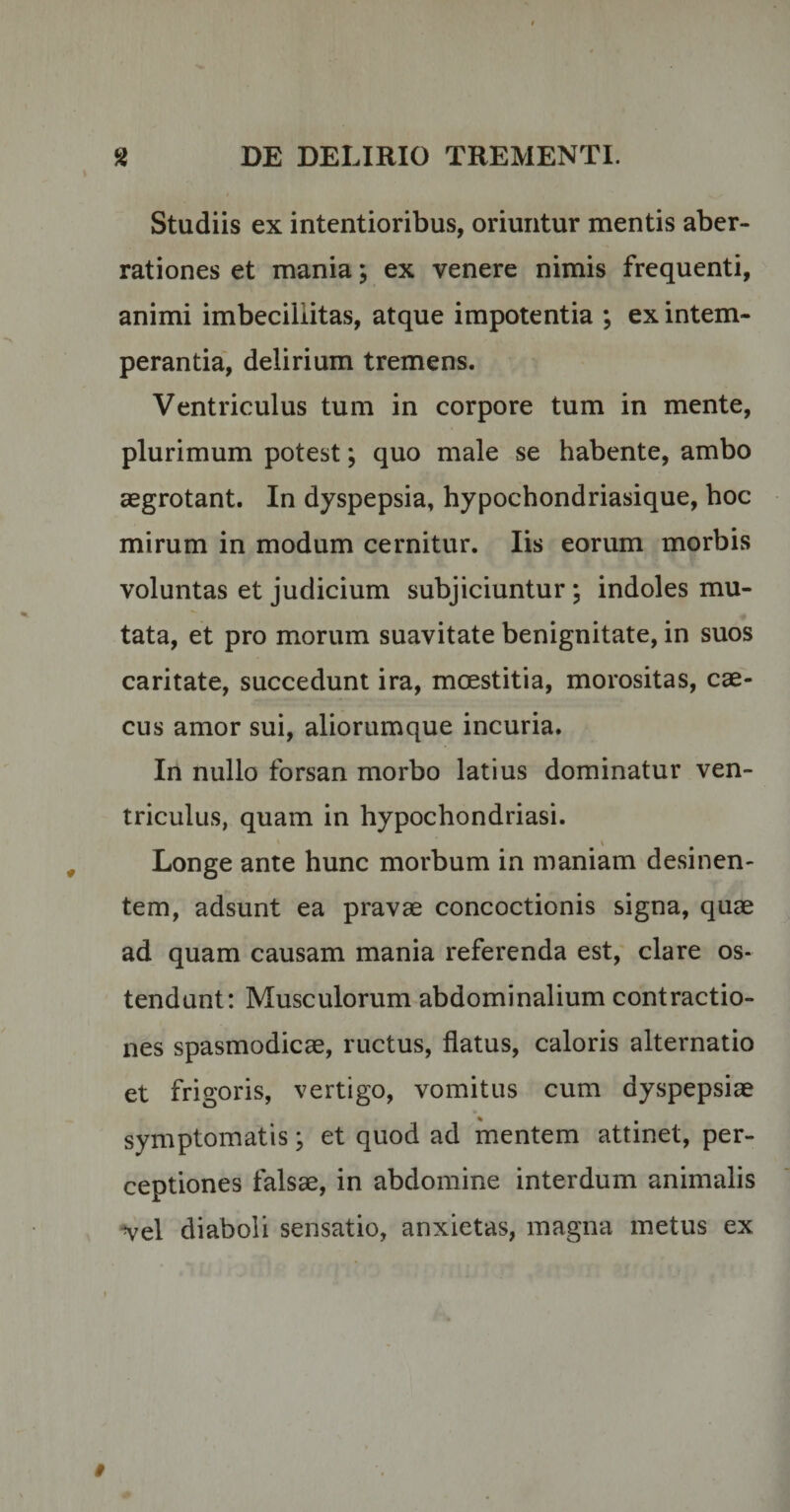 Studiis ex intentioribus, oriuntur mentis aber¬ rationes et mania; ex venere nimis frequenti, animi imbecillitas, atque impotentia ; ex intem¬ perantia, delirium tremens. Ventriculus tum in corpore tum in mente, plurimum potest; quo male se habente, ambo aegrotant. In dyspepsia, hypochondriasique, hoc mirum in modum cernitur. Iis eorum morbis voluntas et judicium subjiciuntur ; indoles mu¬ tata, et pro morum suavitate benignitate, in suos caritate, succedunt ira, moestitia, morositas, cae¬ cus amor sui, aliorumque incuria. In nullo forsan morbo latius dominatur ven¬ triculus, quam in hypochondriasi. Longe ante hunc morbum in maniam desinen¬ tem, adsunt ea pravae concoctionis signa, quae ad quam causam mania referenda est, clare os¬ tendunt: Musculorum abdominalium contractio¬ nes spasmodicae, ructus, flatus, caloris alternatio et frigoris, vertigo, vomitus cum dyspepsiae symptomatis; et quod ad mentem attinet, per¬ ceptiones falsae, in abdomine interdum animalis vel diaboli sensatio, anxietas, magna metus ex