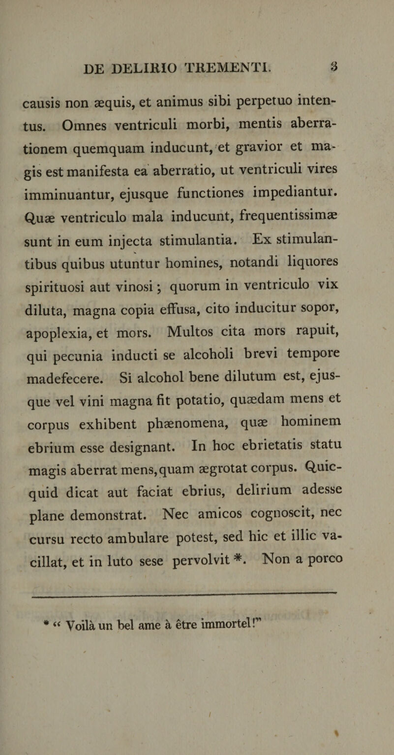 causis non aequis, et animus sibi perpetuo inten¬ tus. Omnes ventriculi morbi, mentis aberra¬ tionem quemquam inducunt, et gravior et ma¬ gis est manifesta ea aberratio, ut ventriculi vires imminuantur, ejusque functiones impediantur. Quae ventriculo mala inducunt, frequentissimae sunt in eum injecta stimulantia. Ex stimulan- >» tibus quibus utuntur homines, notandi liquores spirituosi aut vinosi; quorum in ventriculo vix diluta, magna copia effusa, cito inducitur sopor, apoplexia, et mors. Multos cita mors rapuit, qui pecunia inducti se alcoholi brevi tempore madefecere. Si alcohol bene dilutum est, ejus¬ que vel vini magna fit potatio, quaedam mens et corpus exhibent phaenomena, quae hominem ebrium esse designant. In hoc ebrietatis statu magis aberrat mens,quam aegrotat corpus. Quic- quid dicat aut faciat ebrius, delirium adesse plane demonstrat. Nec amicos cognoscit, nec cursu recto ambulare potest, sed hic et illic va¬ cillat, et in luto sese pervolvit *. Non a porco * “ Voila un bel ame a etre immorteir i