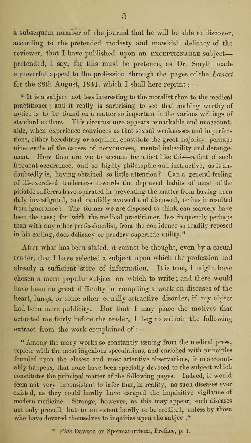 s) a subsequent number of the journal that he will be able to discover, according to the pretended modesty and mawkish delicacy of the reviewer, that I have published upon an EXCEPTIONABLE subject— pretended, I say, for this must be pretence, as Dr. Smyth made a powerful appeal to the profession, through the pages of the Lancet for the 28th August, 1841, which I shall here reprint :— “It is a subject not less interesting to the moralist than to the medical practitioner; and it really is surprising to see that nothing worthy of notice is to be found on a matter so important in the various writings of standard authors. ‘This circumstance appears remarkable and unaccount- able, when experience convinces us that sexual weaknesses and imperfec- tions, either hereditary or acquired, constitute the great majority, perhaps nine-tenths of the causes of nervousness, mental imbecility and derange- ment. How then are we to account for a fact like this—a fact of such frequent occurrence, and so highly philosophic and instructive, as it un- doubtedly is, having obtained so little attention? Cana general feeling of ill-exercised tenderness towards the depraved habits of most of the pitiable sufferers have operated in preventing the matter from having been duly investigated, and candidly avowed and discussed, or has it resulted from ignorance? The former we are disposed to think can scarcely have been the case; for with the medical practitioner, less frequently perhaps than with any other professionalist, from the confidence so readily reposed in his calling, does delicacy or prudery supersede utility.” After what has been stated, it cannot be thought, even by a casual reader, that I have selected a subject upon which the profession had already a sufficient store of information. Itis true, I might have chosen a more popular subject on which to write; and there would have been no great difficulty in compiling a work on diseases of the heart, lungs, or some other equally attractive disorder, if my object had been mere publicity. But that I may place the motives that actuated me fairly before the reader, I beg to submit the following extract from the work complained of :— “‘ Among the many works so constantly issuing from the medical press, replete with the most ingenious speculations, and enriched with principles founded upon the closest and most attentive observations, it unaccount- ably happens, that none have been specially devoted to the subject which constitutes the principal matter of the following pages. Indeed, it would seem not very inconsistent to infer that, in reality, no such diseases ever existed, as they could hardly have escaped the inquisitive vigilance of modern medicine. Strange, however, as this may appear, such diseases not only prevail, but. to an extent hardly to be credited, unless by those who have devoted themselves to inquiries upon the subject.* * Vide Dawson on Spermatorrhea, Preface, p. 1.