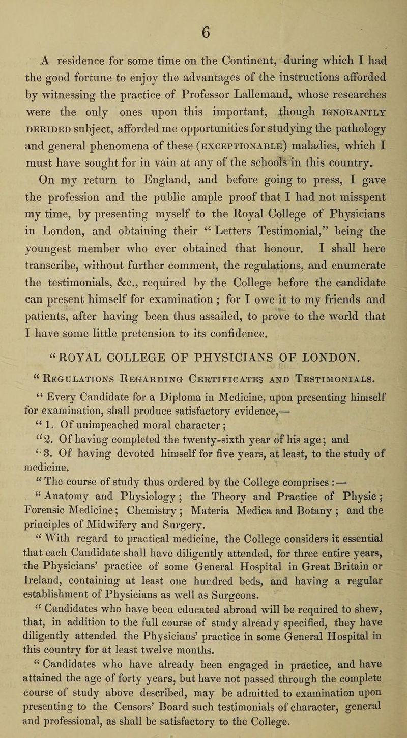 A residence for some time on the Continent, during which I had the good fortune to enjoy the advantages of the instructions afforded by witnessing the practice of Professor Lallemand, whose researches were the only ones upon this important, though IGNoRANTLY DERIDED subject, afforded me opportunities for studying the pathology and general phenomena of these (EXCEPTIONABLE) maladies, which I must have sought for in vain at any of the schools in this country. On my return to England, and before going to press, I gave the profession and the public ample proof that I had not misspent my time, by presenting myself to the Royal College of Physicians in London, and obtaining their ‘“ Letters Testimonial,” being the youngest member who ever obtained that honour. I shall here transcribe, without further comment, the regulations, and enumerate the testimonials, &c., required by the College before the candidate can present himself for examination ; for I owe it to my friends and patients, after having been thus assailed, to prove to the world that I have some little pretension to its confidence. “ROYAL COLLEGE OF PHYSICIANS OF LONDON. “ REGULATIONS REGARDING CERTIFICATES AND TESTIMONIALS. “¢ Every Candidate for a Diploma in Medicine, upon presenting himself for examination, shall produce satisfactory evidence,— “1. Of unimpeached moral character ; “2, Of having completed the twenty-sixth year of his age; and ‘3. Of having devoted himself for five years, at least, to the study of medicine, , “The course of study thus ordered by the College comprises :-— _ “Anatomy and Physiology; the Theory and Practice of Physic ; Forensic Medicine; Chemistry; Materia Medica and Botany ; and the principles of Midwifery and Surgery. “With regard to practical medicine, the College considers it essential that each Candidate shall have diligently attended, for three entire years, the Physicians’ practice of some General Hospital in Great Britain or Ireland, containing at least one hundred beds, and having a regular establishment of Physicians as well as Surgeons. “‘ Candidates who have been educated abroad will be required to shew, that, in addition to the full course of study already specified, they have diligently attended the Physicians’ practice in some General Hospital in this country for at least twelve months. “Candidates who have already been engaged in practice, and have attained the age of forty years, but have not passed through the complete course of study above described, may be admitted to examination upon presenting to the Censors’ Board such testimonials of character, general and professional, as shall be satisfactory to the College.