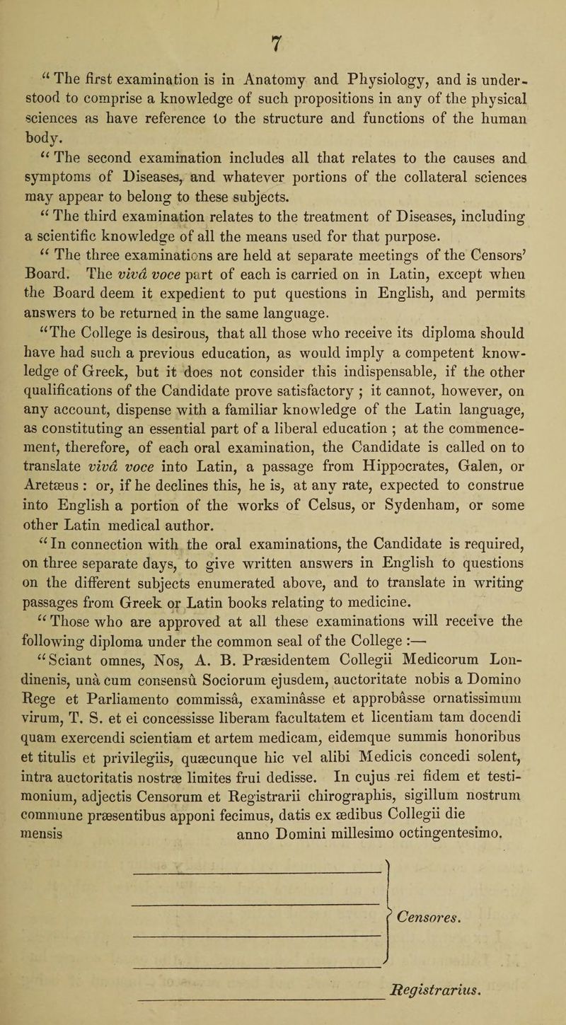 “The first examination is in Anatomy and Physiology, and is under- stood to comprise a knowledge of such propositions in any of the physical sciences as have reference to the structure and functions of the human body. “‘ The second examination includes all that relates to the causes and symptoms of Diseases, and whatever portions of the collateral sciences may appear to belong to these subjects. “The third examination relates to the treatment. of Diseases, including a scientific knowledge of all the means used for that purpose. ‘<The three examinations are held at separate meetings of the Censors’ Board. The vivd voce part of each is carried on in Latin, except when the Board deem it expedient to put questions in English, and permits answers to be returned in the same language. “The College is desirous, that all those who receive its diploma should have had such a previous education, as would imply a competent know- ledge of Greek, but it does not consider this indispensable, if the other qualifications of the Candidate prove satisfactory ; it cannot, however, on any account, dispense with a familiar knowledge of the Latin language, as constituting an essential part of a liberal education ; at the commence- ment, therefore, of each oral examination, the Candidate is called on to translate vivd voce into Latin, a passage from Hippocrates, Galen, or Aretzeus : or, if he declines this, he is, at any rate, expected to construe into English a portion of the works of Celsus, or Sydenham, or some other Latin medical author. “In connection with. the oral examinations, the Candidate is required, on three separate days, to give written answers in English to questions on the different subjects enumerated above, and to translate in writing passages from Greek or Latin books relating to medicine. “Those who are approved at all these examinations will receive the following diploma under the common seal of the College :— “Sciant omnes, Nos, A. B. Presidentem Collegii Medicorum Lon- dinenis, una cum consensti Sociorum ejusdem, auctoritate nobis a Domino Rege et Parliamento commissa, examinasse et approbasse ornatissimum virum, T. S. et ei concessisse liberam facultatem et licentiam tam docendi quam exercendi scientiam et artem medicam, eidemque summis honoribus et titulis et privilegiis, queecunque hic vel alibi Medicis concedi solent, intra auctoritatis nostre limites frui dedisse. In cujus rei fidem et testi- monium, adjectis Censorum et Registrarii chirographis, sigillum nostrum commune presentibus apponi fecimus, datis ex zdibus Collegii die mensis anno Domini millesimo octingentesimo. Censores. Registrarius.