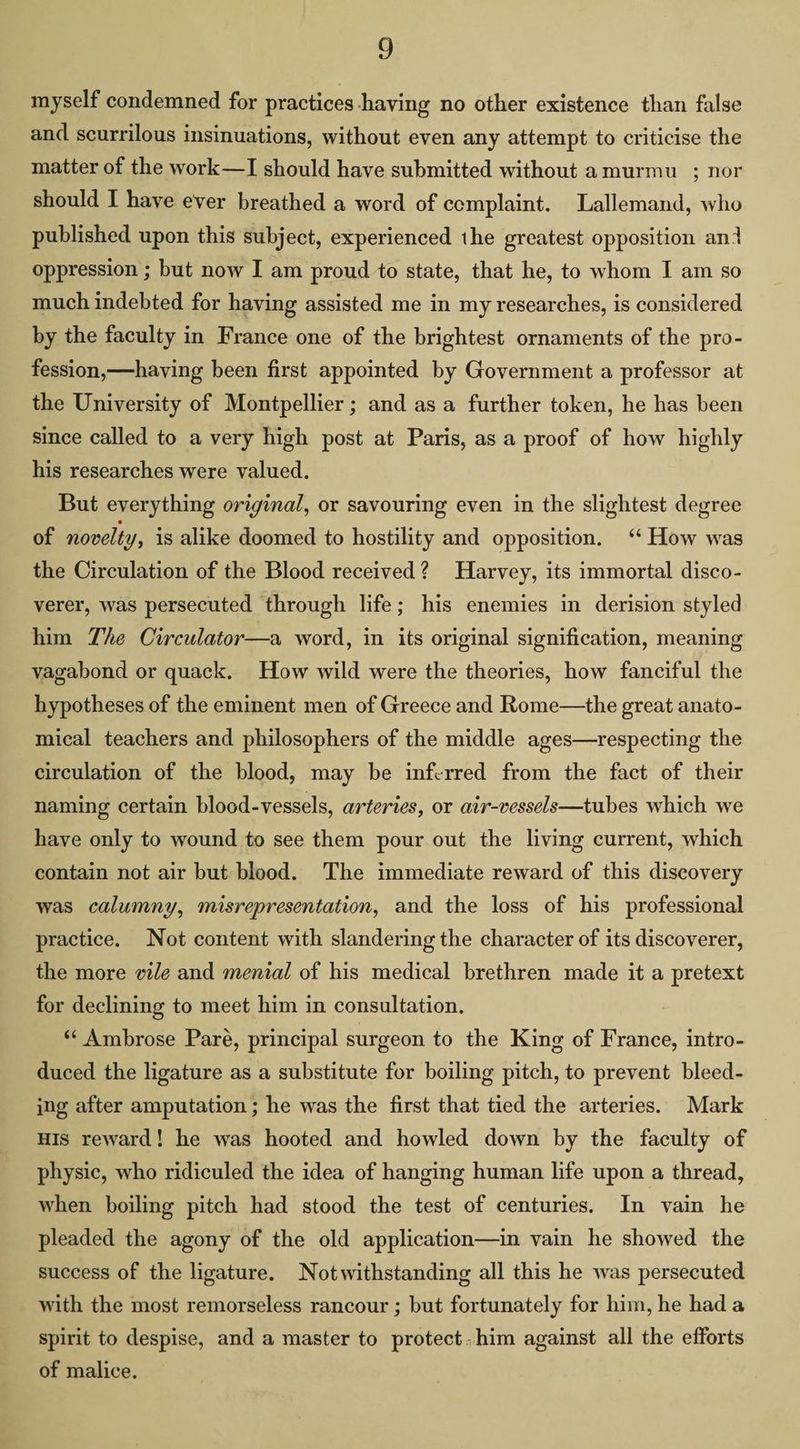 myself condemned for practices having no other existence than false and scurrilous insinuations, without even any attempt to criticise the matter of the work—I should have submitted without amurmu_ ; nor should I have ever breathed a word of eemplaint. Lallemand, who published upon this subject, experienced the greatest opposition and oppression ; but now I am proud to state, that he, to whom I am so much indebted for having assisted me in my researches, is considered by the faculty in France one of the brightest ornaments of the pro- fession,—having been first appointed by Government a professor at the University of Montpellier; and as a further token, he has been since called to a very high post at Paris, as a proof of how highly his researches were valued. But everything original, or savouring even in the slightest degree of novelty, is alike doomed to hostility and opposition. ‘ How was the Circulation of the Blood received? Harvey, its immortal disco- verer, was persecuted through life; his enemies in derision styled him Zhe Circulator—a word, in its original signification, meaning vagabond or quack. How wild were the theories, how fanciful the hypotheses of the eminent men of Greece and Rome—the great anato- mical teachers and philosophers of the middle ages—respecting the circulation of the blood, may be inferred from the fact of their naming certain blood-vessels, arteries, or air-vessels—tubes which we have only to wound to see them pour out the living current, which contain not air but blood. The immediate reward of this discovery was calumny, misrepresentation, and the loss of his professional practice. Not content with slandering the character of its discoverer, the more vile and menial of his medical brethren made it a pretext for declining to meet him in consultation. *¢ Ambrose Pare, principal surgeon to the King of France, intro- duced the ligature as a substitute for boiling pitch, to prevent bleed- ing after amputation ; he was the first that tied the arteries. Mark — HIs reward! he was hooted and howled down by the faculty of physic, who ridiculed the idea of hanging human life upon a thread, when boiling pitch had stood the test of centuries. In vain he pleaded the agony of the old application—in vain he showed the success of the ligature. Notwithstanding all this he was persecuted with the most remorseless rancour ; but fortunately for him, he had a spirit to despise, and a master to protect. him against all the efforts of malice.