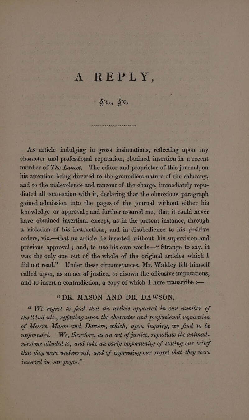 AOREP LY, + &amp;C.; &amp;e. AN article indulging in gross insinuations, reflecting upon my character and professional reputation, obtained insertion in a recent number of The Lancet. The editor and proprietor of this journal, on his attention being directed to the groundless nature of the calumny, and to the malevolence and rancour of the charge, immediately repu- diated all connection with it, declaring that the obnoxious paragraph gained admission into the pages of the journal without either his knowledge or approval ; and further assured me, that it could never have obtained insertion, except, as in the present instance, through a violation of his instructions, and in disobedience to his positive orders, viz.—that no article be inserted without his supervision and previous approval ; and, to use his own words—“ Strange to say, it was the only one out of the whole of the original articles which I did not read.” Under these circumstances, Mr. Wakley felt himself called upon, as an act of justice, to disown the offensive imputations, and to insert a contradiction, a copy of which I here transcribe :— “DR. MASON AND DR. DAWSON. “ We regret to find that an article appeared in our number of the 22nd ult., reflecting upon the character and professional reputation of Messrs. Mason and Dawson, which, upon inquiry, we find to be unfounded. We, therefore, as an act of justice, repudiate the animad- versions alluded to, and take an early opportunity of stating our belief that they were undeserved, and of expressing our regret that they were inserted i our pages.”