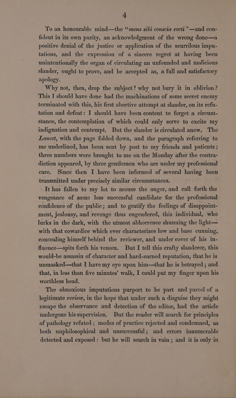 A To an honourable mind—the “mens sibi conscta recti””» —and con- fident in its own purity, an acknowledgment of the wrong done—a positive denial of the justice or application of the scurrilous impu- tations, and the expression of a sincere regret at having been unintentionally the organ of circulating an unfounded and malicious slander, ought to prove, and be accepted as, a full and satisfactory apology. Why not, then, drop the subject? why not bury it in oblivion? This I should have done had the machinations of some secret enemy terminated with this, his first abortive attempt at slander, on its refu- tation and defeat: I should have been content to forget a circum- stance, the contemplation of which could only serve to excite my indignation and contempt. But the slander is circulated anew. The Lancet, with the page folded down, and the paragraph referring to me underlined, has been sent by post to my friends and patients ; three numbers were brought to me on the Monday after the contra- diction appeared, by three gentlemen who are under my professional care. Since then I have been informed of several having been transmitted under precisely similar circumstances. It has fallen to my lot to arouse the anger, and call forth the vengeance of some less successful candidate for the professional confidence of the public; and to gratify the feelings of disappoint- ment, jealousy, and revenge thus engendered, this individual, who lurks in the dark, with the utmost abhorrence shunning the light— with that cowardice which ever characterizes low and base cunning, concealing himself behind the reviewer, and under cover of his in- fluence—spits forth his venom. But I tell this crafty slanderer, this would-be assassin of character and hard-earned reputation, that he is unmasked—that I have my eye upon him—that he is betrayed ; and that, in less than five minutes’ walk, I could put my finger upon his worthless head. The obnoxious imputations purport to be part and parcel of a legitimate review, in the hope that under such a disguise they might escape the observance and detection of the editor, had the article undergone his supervision. But the reader will search for principles of pathology refuted ; modes of practice rejected and condemned, as both unphilosophical and unsuccessful; and errors innumerable detected and exposed: but he will search in vain ; and it is only in