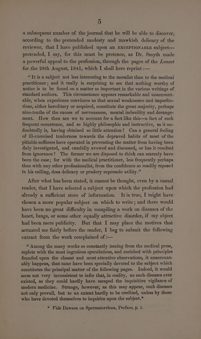 a subsequent number of the journal that he will be able to discover, according to the pretended modesty and mawkish delicacy of the reviewer, that I have published upon an EXCEPTIONABLE subject— pretended, I say, for this must be pretence, as Dr. Smyth made a powerful appeal to the profession, through the pages of the Lancet for the 28th August, 1841, which I shall here reprint :— “It is a subject not less interesting to the moralist than to the medical practitioner; and it really is surprising to see that nothing worthy of notice is to be found on a matter so important in the various writings of standard authors. This circumstance appears remarkable and unaccount- able, when experience convinces us that sexual weaknesses and imperfec- tions, either hereditary or acquired, constitute the great majority, perhaps nine-tenths of the causes of nervousness, mental imbecility and derange- ment. How then are we to account for a fact like this—a fact of such frequent occurrence, and so highly philosophic and instructive, as it un- doubtedly is, having obtained so little attention? Cana general feeling of ill-exercised tenderness towards the depraved habits of most of the pitiable sufferers have operated in preventing the matter from having been duly investigated, and candidly avowed and discussed, or has it resulted from ignorance? The former we are disposed to think can scarcely have been the case; for with the medical practitioner, less frequently perhaps than with any other professionalist, from the confidence so readily reposed in his calling, does delicacy or prudery supersede utility.” After what has been stated, it cannot be thought, even by a casual reader, that I have selected a subject upon which the profession had already a sufficient store of information. Itis true, I might have chosen a more popular subject on which to write; and there would have been no great difficulty in compiling a work on diseases of the heart, lungs, or some other equally attractive disorder, if my object had been mere publicity. But that I may place the motives that actuated me fairly before the reader, I beg to submit the following extract from the work complained of :— “ Among the many works so constantly issuing from the medical press, replete with the most ingenious speculations, and enriched with principles founded upon the closest and most attentive observations, it unaccount- ably happens, that none have been specially devoted to the subject which constitutes the principal matter of the following pages. Indeed, it would seem not very inconsistent to infer that, in reality, no such diseases ever existed, as they could hardly have escaped the inquisitive vigilance of modern medicine. Strange, however, as this may appear, such diseases not only prevail, but to an extent hardly to be credited, unless by those who have devoted themselves to inquiries upon the subject.* _* Vide Dawson on Spermatorrheea, Preface, p. 1.