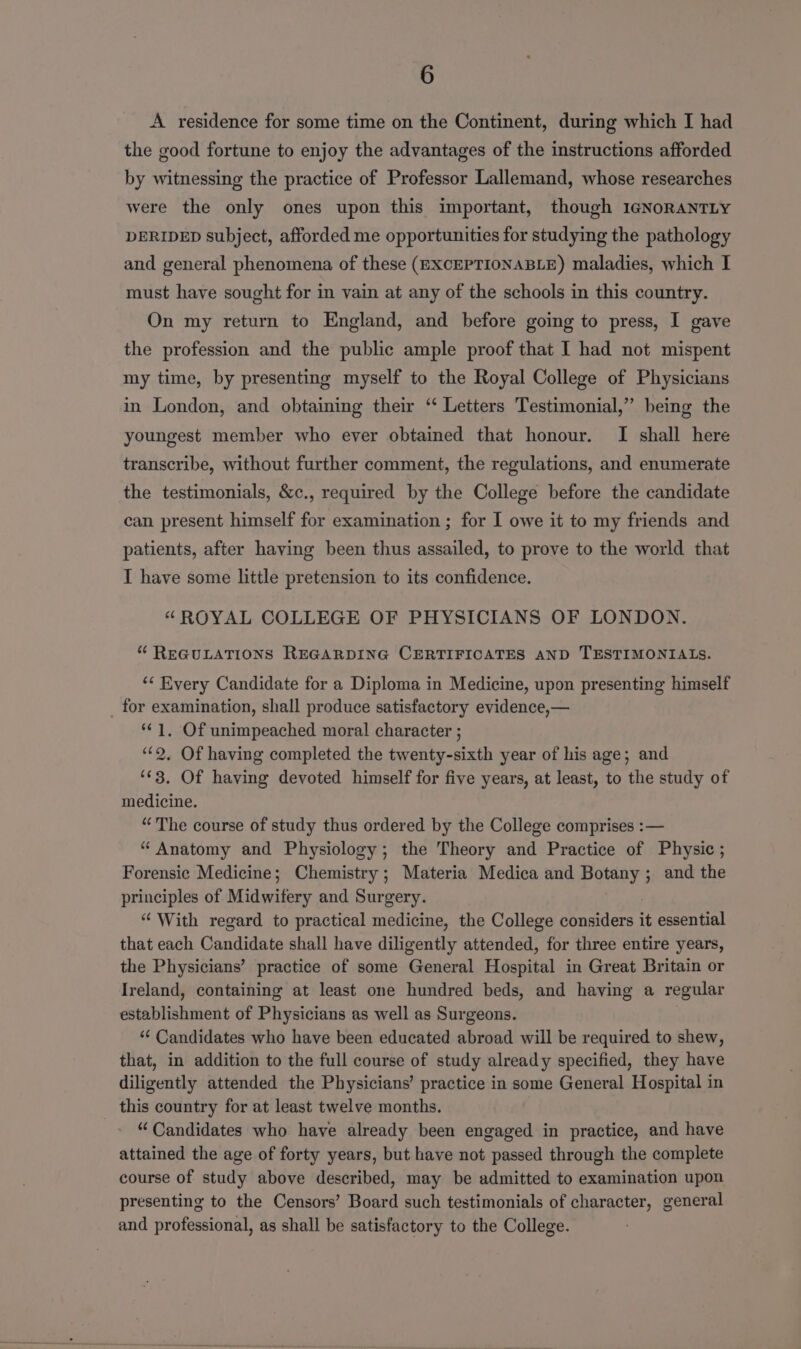 A residence for some time on the Continent, during which I had the good fortune to enjoy the advantages of the instructions afforded by witnessing the practice of Professor Lallemand, whose researches were the only ones upon this important, though I1GNORANTLY DERIDED subject, afforded me opportunities for studying the pathology and general phenomena of these (EXCEPTIONABLE) maladies, which I must have sought for in vain at any of the schools in this country. On my return to England, and before going to press, I gave the profession and the public ample proof that I had not mispent my time, by presenting myself to the Royal College of Physicians in London, and obtaining their “ Letters Testimonial,” being the youngest member who ever obtained that honour. I shall here transcribe, without further comment, the regulations, and enumerate the testimonials, &amp;c., required by the College before the candidate can present himself for examination ; for I owe it to my friends and patients, after having been thus assailed, to prove to the world that I have some little pretension to its confidence. “ROYAL COLLEGE OF PHYSICIANS OF LONDON. “ REGULATIONS REGARDING CERTIFICATES AND TESTIMONIALS. ‘* Every Candidate for a Diploma in Medicine, upon presenting himself _ for examination, shall produce satisfactory evidence,— ‘*¢ 1. Of unimpeached moral character ; ‘2, Of having completed the twenty-sixth year of his age; and ‘¢3. Of having devoted himself for five years, at least, to the study of medicine. “The course of study thus ordered by the College comprises :— “Anatomy and Physiology; the Theory and Practice of Physic ; Forensic Medicine; Chemistry; Materia Medica and poeays and the principles of Midwifery and Surgery. “ With regard to practical medicine, the College considers it essential that each Gandidate shall have diligently attended, for three entire years, the Physicians’ practice of some General Hana in Great Britain or Ireland, containing at least one hundred beds, and having a regular establishment of Physicians as well as Surgeons. *“¢ Candidates who have been educated abroad will be required to shew, that, in addition to the full course of study already specified, they have diligently attended the Physicians’ practice in some General Hospital in this country for at least twelve months. “Candidates who have already been engaged in practice, and have attained the age of forty years, but have not passed through the complete course of study above described, may be admitted to examination upon presenting to the Censors’ Board such testimonials of character, general and professional, as shall be satisfactory to the College.