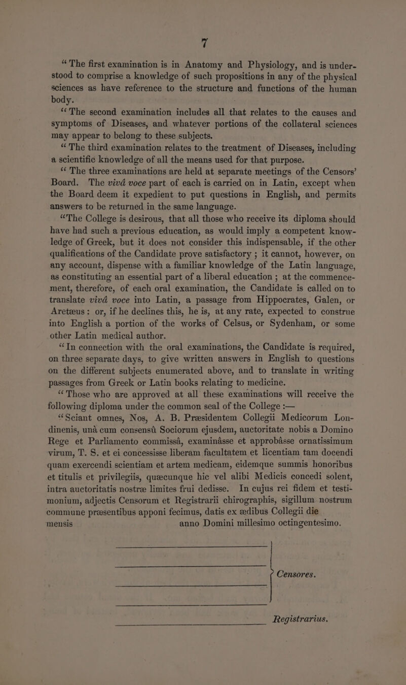 “The first examination is in Anatomy and Physiology, and is under- stood to comprise a knowledge of such propositions in any of the physical sciences as have reference to the structure and functions of the human body. ‘‘The second examination includes all that relates to the causes and symptoms of Diseases, and whatever portions of the collateral sciences may appear to belong to these subjects. “ The third examination relates to the treatment of Diseases, including a scientific knowledge of all the means used for that purpose. ‘¢ The three examinations are held at separate meetings of the Censors’ Board. The vivd voce part of each is carried on in Latin, except when the Board deem it expedient to put questions in English, and permits answers to be returned in the same language. “The College is desirous, that all those who receive its diploma should have had such a previous education, as would imply a competent know- ledge of Greek, but it does not consider this indispensable, if the other qualifications of the Candidate prove satisfactory ; it cannot, however, on any account, dispense with a familiar knowledge of the Latin language, as constituting an essential part of a liberal education ; at the commence- ment, therefore, of each oral examination, the Candidate is called on to translate vivd voce into Latin, a passage from Hippocrates, Galen, or Areteeus: or, if he declines this, he is, at any rate, expected to construe into English a portion of the works of Celsus, or Sydenham, or some other Latin medical author. “Tn connection with the oral examinations, the Candidate is required, on three separate days, to give written answers in English to questions on the different subjects enumerated above, and to translate in writing passages from Greek or Latin books relating to medicine. “Those who are approved at all these examinations will receive the following diploma under the common seal of the College :— “‘Sciant omnes, Nos, A. B. Presidentem Collegii Medicorum Lon- dinenis, una cum consensti Sociorum ejusdem, auctoritate nobis a Domino Rege et Parliamento commissa, examinasse et approbasse ornatissimum virum, T. S. et ei concessisse liberam facultatem et licentiam tam docendi quam exercendi scientiam et artem medicam, eidemque summis honoribus et titulis et privilegiis, queecunque hic vel alibi Medicis concedi solent, intra auctoritatis nostree limites frui dedisse. In cujus rei fidem et. testi- monium, adjectis Censorum et Registrarii chirographis, sigillum. nostrum commune prasentibus apponi fecimus, datis ex edibus Collegii die mensis anno Domini millesimo octingentesimo. Censores. Registrarius.