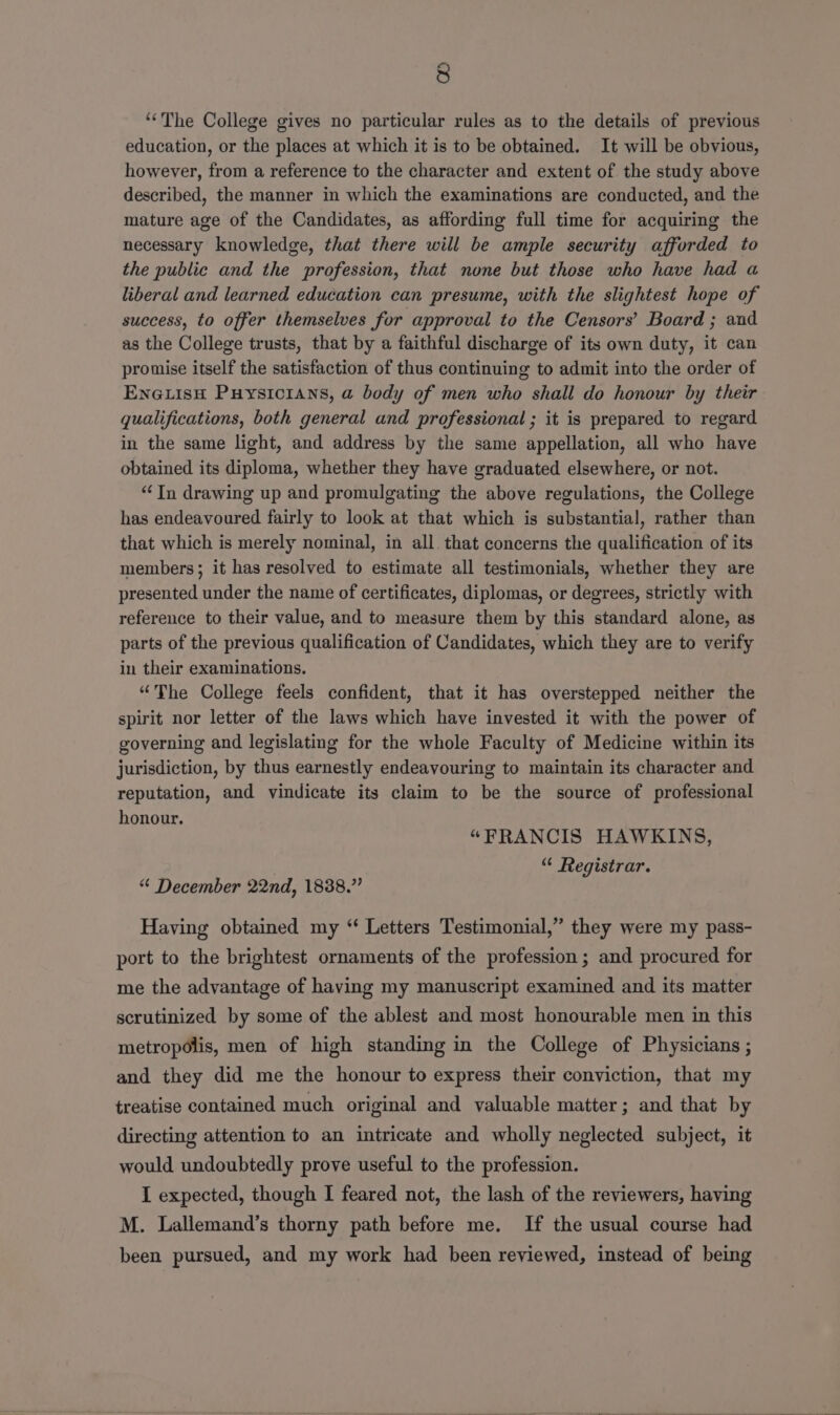 ‘The College gives no particular rules as to the details of previous education, or the places at which it is to be obtained. It will be obvious, however, from a reference to the character and extent of the study above described, the manner in which the examinations are conducted, and the mature age of the Candidates, as affording full time for acquiring the necessary knowledge, that there will be ample security afforded to the public and the profession, that none but those who have had a liberal and learned education can presume, with the slightest hope of success, to offer themselves for approval to the Censors’ Board ; and as the College trusts, that by a faithful discharge of its own duty, it can promise itself the satisfaction of thus continuing to admit into the order of ENGLISH Puysicians, a body of men who shall do honour by their qualifications, both general and professional ; it is prepared to regard in the same light, and address by the same appellation, all who have obtained its diploma, whether they have graduated elsewhere, or not. “In drawing up and promulgating the above regulations, the College has endeavoured fairly to look at that which is substantial, rather than that which is merely nominal, in all that concerns the qualification of its members; it has resolved to estimate all testimonials, whether they are presented under the name of certificates, diplomas, or degrees, strictly with reference to their value, and to measure them by this standard alone, as parts of the previous qualification of Candidates, which they are to verify in their examinations. “The College feels confident, that it has overstepped neither the spirit nor letter of the laws which have invested it with the power of governing and legislating for the whole Faculty of Medicine within its jurisdiction, by thus earnestly endeavouring to maintain its character and reputation, and vindicate its claim to be the source of professional honour. “FRANCIS HAWKINS, | “ Registrar. “ December 22nd, 1838.” Having obtained my “ Letters Testimonial,” they were my pass- port to the brightest ornaments of the profession ; and procured for me the advantage of having my manuscript examined and its matter scrutinized by some of the ablest and most honourable men in this metropolis, men of high standing in the College of Physicians ; and they did me the honour to express their conviction, that my treatise contained much original and valuable matter; and that by directing attention to an intricate and wholly neglected subject, it would undoubtedly prove useful to the profession. I expected, though I feared not, the lash of the reviewers, having M. Lallemand’s thorny path before me. If the usual course had been pursued, and my work had been reviewed, instead of being