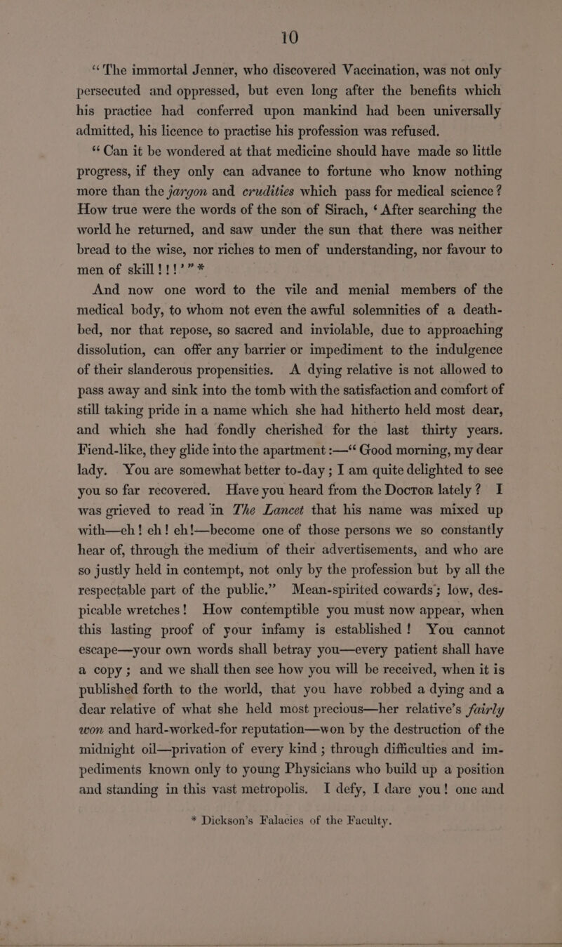 ‘The immortal Jenner, who discovered Vaccination, was not only persecuted and oppressed, but even long after the benefits which his practice had conferred upon mankind had been universally admitted, his licence to practise his profession was refused. ** Can it be wondered at that medicine should have made so little progress, if they only can advance to fortune who know nothing more than the jargon and crudities which pass for medical science ? How true were the words of the son of Sirach, ‘ After searching the world he returned, and saw under the sun that there was neither bread to the wise, nor riches to men of understanding, nor favour to men of skill !!!’”* And now one word to the vile and menial members of the medical body, to whom not even the awful solemnities of a death- bed, nor that repose, so sacred and inviolable, due to approaching dissolution, can offer any barrier or impediment to the indulgence of their slanderous propensities. A dying relative is not allowed to pass away and sink into the tomb with the satisfaction and comfort of still taking pride in a name which she had hitherto held most dear, and which she had fondly cherished for the last thirty years. Fiend-like, they glide into the apartment :—‘“‘ Good morning, my dear lady. . You are somewhat better to-day ; I am quite delighted to see you so far recovered. Have you heard from the Doctor lately? I was grieved to read in Zhe Lancet that his name was mixed up with—ceh ! eh! eh!—become one of those persons we so constantly hear of, through the medium of their advertisements, and who are so justly held in contempt, not only by the profession but by all the respectable part of the public.” Mean-spirited cowards; low, des- picable wretches! How contemptible you must now appear, when this lasting proof of your infamy is established! ‘You cannot escape—your own words shall betray you—every patient shall have a copy; and we shall then see how you will be received, when it is published forth to the world, that you have robbed a dying and a dear relative of what she held most precious—her relative’s fairly won and hard-worked-for reputation—won by the destruction of the midnight oil—privation of every kind ; through difficulties and im- pediments known only to young Physicians who build up a position and standing in this vast metropolis. I defy, I dare you! one and * Dickson’s Falacies of the Faculty.