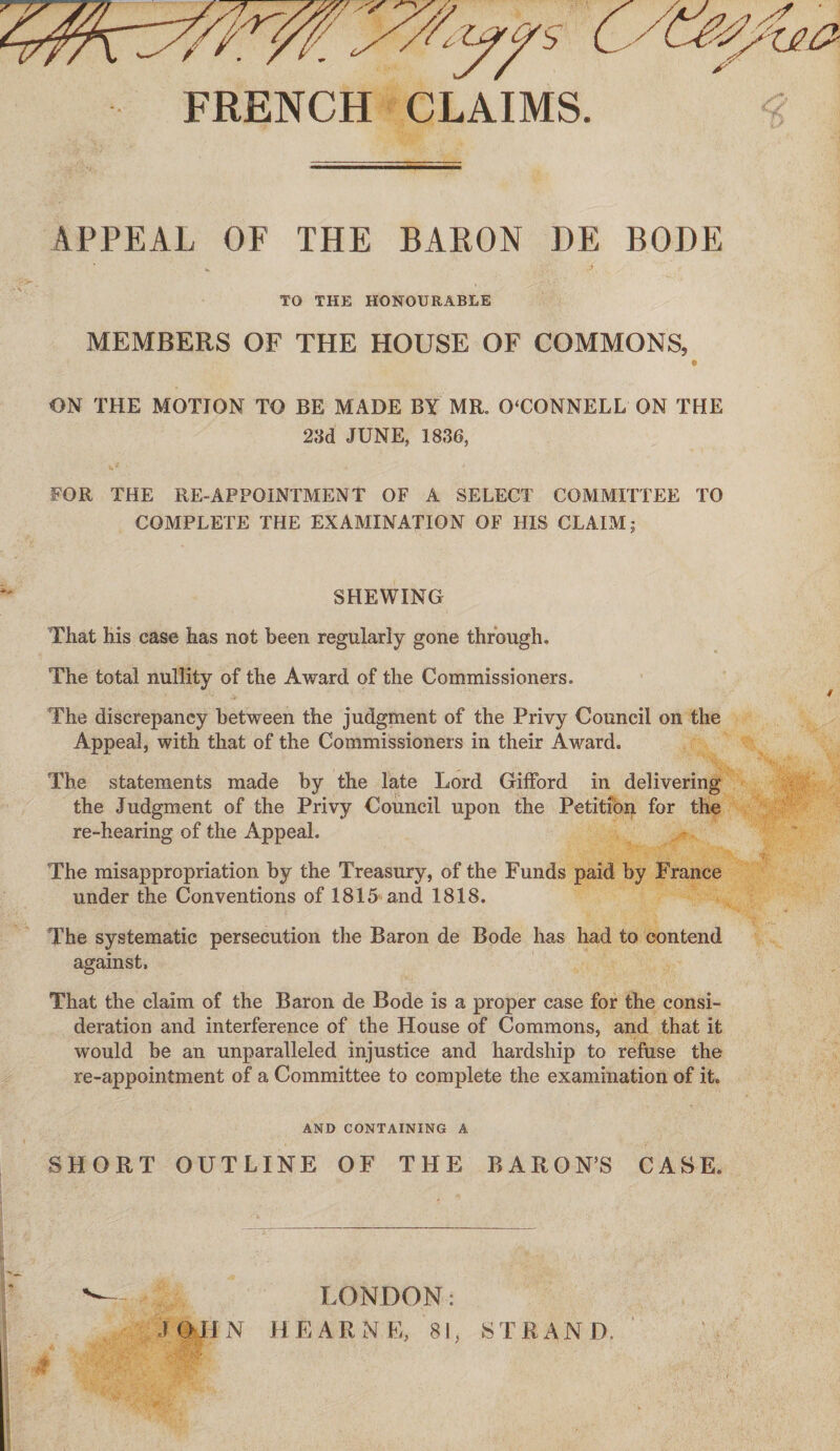 FRENCH CLAIMS APPEAL OF THE BARON DE BODE >, f TO THE HONOURABLE MEMBERS OF THE HOUSE OF COMMONS, ON THE MOTION TO BE MADE BY MR. 0‘CQNNELL ON THE 23d JUNE, 1836, ** ' * FOR THE RE-APPOINTMENT OF A SELECT COMMITTEE TO COMPLETE THE EXAMINATION OF HIS CLAIM; SHEWING That his case has not been regularly gone through. The total nullity of the Award of the Commissioners. The discrepancy between the judgment of the Privy Council on the Appeal, with that of the Commissioners in their Award. The statements made by the late Lord Gifford in delivering the Judgment of the Privy Council upon the Petition for the re-hearing of the Appeal. The misappropriation by the Treasury, of the Funds paid by France under the Conventions of 1815 and 1818. The systematic persecution the Baron de Bode has had to contend against. That the claim of the Baron de Bode is a proper case for the consi¬ deration and interference of the House of Commons, and that it would be an unparalleled injustice and hardship to refuse the re-appointment of a Committee to complete the examination of it. AND CONTAINING A SHORT OUTLINE OF THE BARON’S CASE. LONDON: T O H N HEARN E, 81, ST RAN IX