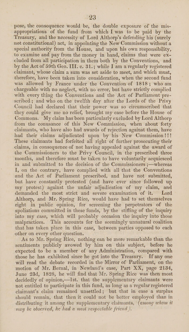 pose, the consequence would be, the double exposure of the mis¬ appropriations of the fund from which I was to be paid by the Treasury, and the necessity of Lord Althorp’s defending his (surely not constitutional) act, in appointing the New Commission without a special authority from the House, and upon his own responsibility, to examine and pay from the money in hand, claims that were ex¬ cluded from all participation in them both by the Conventions, and by the Act of 59th Geo. III. c. 31.; while I am a regularly registered claimant, whose claim a sum was set aside to meet, and which must, therefore, have been taken into consideration, when the second fund was allowed by France under the Convention of 1818 ; who am chargeable with no neglect, with no error, but have strictly complied with every thing the Conventions and the Act of Parliament pre¬ scribed ; and who on the twelfth day after the Lords of the Privy Council had declared that their power was so circumscribed that they could give me no relief, brought my case before the House of Commons. My claim has been particularly excluded by Lord Althorp from the conusance of this New Commission, when about forty claimants, who have also had awards of rejection against them, have had their claims adjudicated upon by his New Commission!!! These claimants had forfeited all right of further prosecuting their claims, in consequence of not having appealed against the award of the Commissioners to the Privy Council, in the prescribed three months, and therefore must be taken to have voluntarily acquiesced in and submitted to the decision of the Commissioners ;—whereas I, on the contrary, have complied with all that the Conventions and the Act of Parliament prescribed, and have not submitted, but have constantly protested (and have ever since followed up my protest) against the unfair adjudication of my claim, and demanded the most strict and severe examination of it. Lord Althorp, and Mr. Spring Rice, would have had to set themselves right in public opinion, for screening the perpetrators of the spoliations committed in these funds, by the stifling of the inquiry into my case, which will probably occasion the inquiry into those malpractices. This accounts for the seemingly unnatural coalition that has taken place in this case, between parties opposed to each other on every other question. As to Mr. Spring Rice, nothing can be more remarkable than the sentiments publicly avowed by him on this subject, before he expected to be a member of any Administration, compared with those he has exhibited since he got into the Treasury. If any one will read the debate recorded in the Mirror of Parliament, on the motion of Mr. Bernal, in Newland’s case, Part XX, page 2134, June 23d, 1828, he will find that Mr. Spring Rice was then most decidedly of opinion,—1st. that the supplementary claimants were not entitled to participate in this fund, as long as a regular registered claimant’s claim remained unsettled; but that in case a surplus should remain, that then it could not be better employed than in distributing it among the supplementary claimants, (among whom it may he observed, he had a most respectable friend).