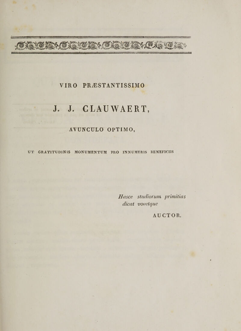 VIRO PR/ESTANTISSIMO J. J. CLAUWAERT, AVUNCULO OPTIMO, UT GRAT1TUD1NIS MONUMENTUM PRO INNUMERIS BENEFICIIS Hasce studiorum primitias dicat voveique AUCTOR.