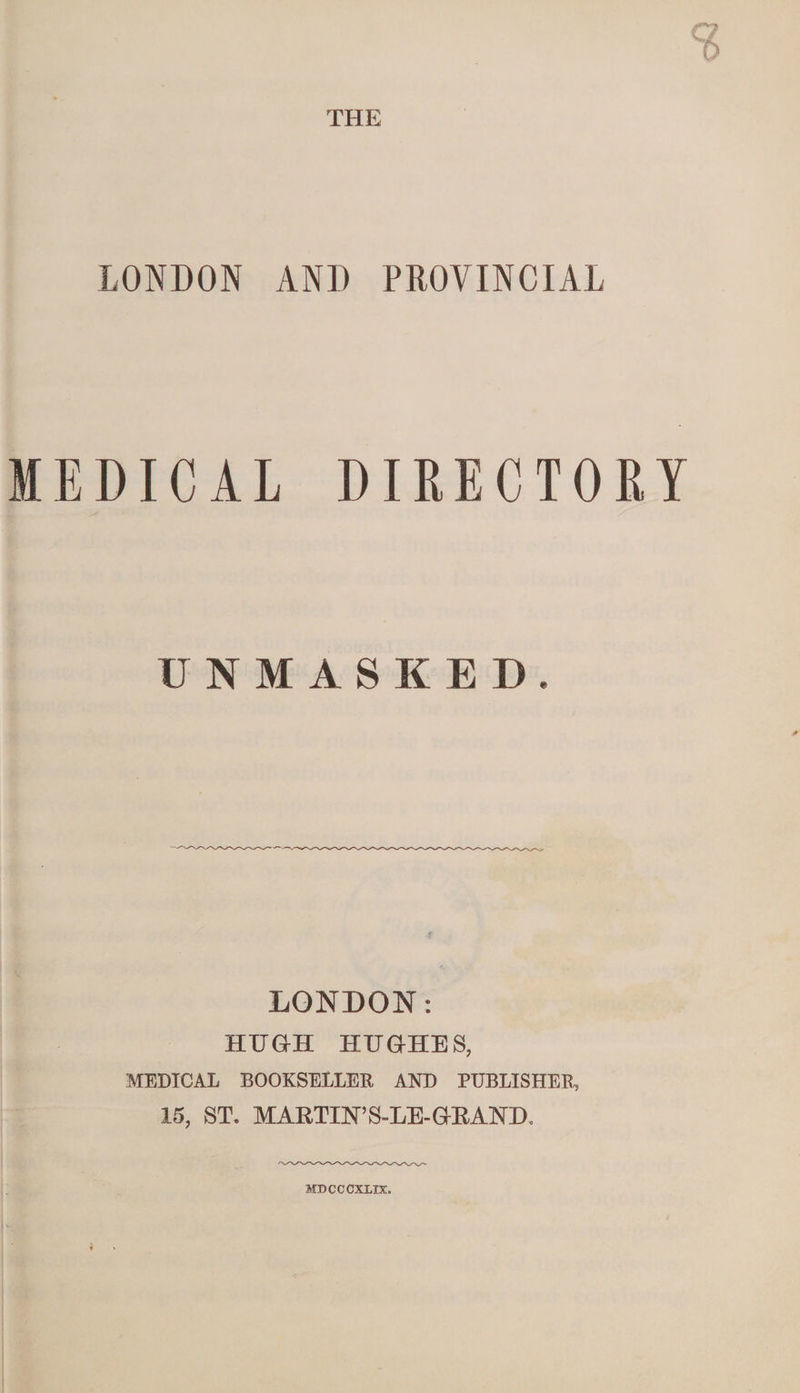 THE LONDON AND PROVINCIAL MEDICAL DIRECTORY UNMASKED. LONDON: HUGH HUGHES, MEDICAL BOOKSELLER AND PUBLISHER, 15, ST. MARTIN’S-LE- GRAND. MDCCCXLIX.