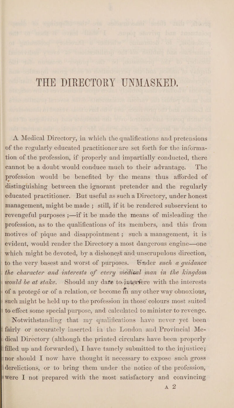 THE DIRECTORY UNMASKED, A Medical Directory, in which the qualifications and pretensions of the regularly educated practitioner are set forth for the informa¬ tion of the profession, if properly and impartially conducted, there cannot be a doubt would conduce much to their advantage. The profession would be benefited by the means thus afforded of distinguishing between the ignorant pretender and the regularly educated practitioner. But useful as such a Directory, under honest management, might be made ; still, if it be rendered subservient to revengeful purposes ;—if it be made the means of misleading the profession, as to the qualifications of its members, and this from motives of pique and disappointment ; such a management, it is evident, would render the Directory a most dangerous engine—one which might be devoted, by a dishonest and unscrupulous direction, to the very basest and worst of purposes. tender such a guidance the character and interests of every medical man in the kingdom would he at stake. Should any dare to-interfere with the interests of a protege or of a relation, or become m any other way obnoxious, such might be held up to the profession in those colours most suited to effect some special purpose, and calculated to minister to revenge. Notwithstanding that my qualifications have never yet been fairly or accurately inserted in the London and Provincial Me¬ dical Directory (although the printed circulars have been properly filled up and forwarded), I have tamely submitted to the injustice; 'nor should I now have thought it necessary to expose such gross derelictions, or to bring them under the notice of the profession, 'Were I not prepared with the most satisfactory and convincing a 2
