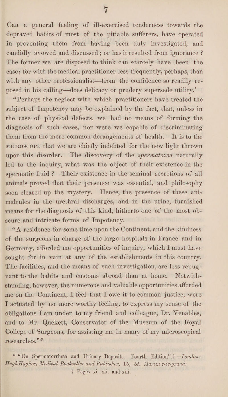 Can a general feeling of ill-exercised tenderness towards the depraved habits of most of the pitiable sufferers, have operated in preventing them from having been duly investigated, and candidly avowed and discussed; or has it resulted from ignorance ? The former we are disposed to think can scarcely have been the ease; for with the medical practitioner less frequently, perhaps, than with any other professionalist—from the confidence so readily re¬ posed in his calling—does delicacy or prudery supersede utility.’ “Perhaps the neglect with which practitioners have treated the subject of Impotency may be explained by the fact, that, unless in the case of physical defects, we had no means of forming the diagnosis of such cases, nor were we capable of discriminating them from the mere common derangements of health. It is to the microscope that we are chiefly indebted for the new light thrown upon this disorder. The discovery of the spermatozoa naturally led to the inquiry, what was the object of their existence in the spermatic fluid ? Their existence in the seminal secretions of all animals proved that their presence was essential, and philosophy soon cleared up the mystery. Hence, the presence of these ani¬ malcules in the urethral discharges, and in the urine, furnished means for the diagnosis of this kind, hitherto one of the most ob¬ scure and intricate forms of Impotency. “A residence for some time upon the Continent, and the kindness of the surgeons in charge of the large hospitals in France and in Germany, afforded me opportunities of inquiry, which I must have sought for in vain at any of the establishments in this country. The facilities, and the means of such investigation, are less repug¬ nant to the habits and customs abroad than at home. Notwith¬ standing, however, the numerous and valuable opportunities afforded me on the Continent, I feel that I owe it to common justice, were I actuated by no more worthy feeling, to express my sense of the obligations I am under to my friend and colleague, Dr. Venables, and to Mr. Quekett, Conservator of the Museum of the Royal College of Surgeons, for assisting me in many of my microscopical researches.” # *“011 .Spermatorrhoea and Urinary Deposits. Fourth Edition”.!—London; Hugh Hug lies i Medical Bookseller cmd Publisher, 15, St. Martin's-le-grand. f Pages xi. xii. and xiii.