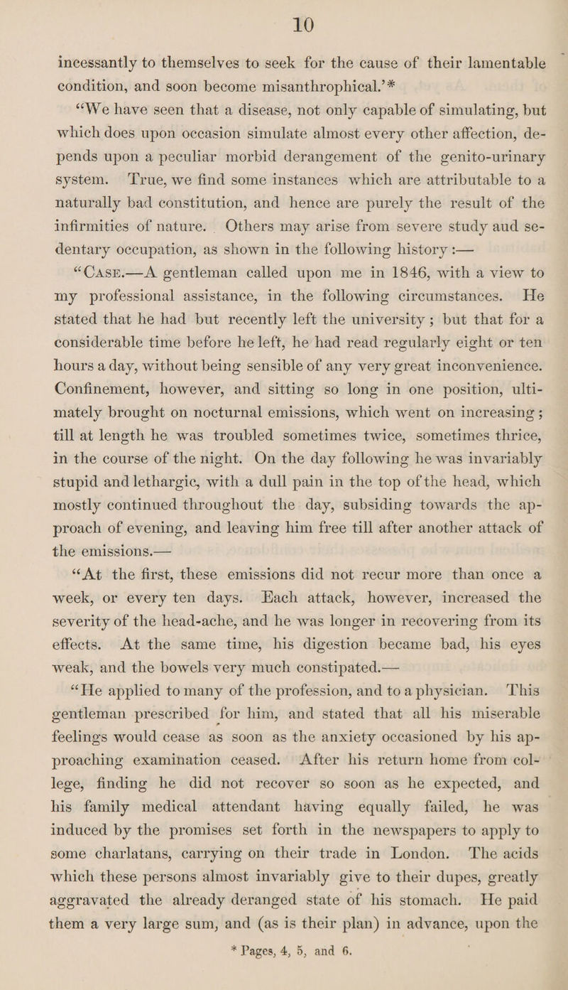 incessantly to themselves to seek for the cause of their lamentable condition, and soon become misanthrophical.’# “We have seen that a disease, not only capable of simulating, but which does upon occasion simulate almost every other affection, de¬ pends upon a peculiar morbid derangement of the genito-urinary system. True, we find some instances which are attributable to a naturally bad constitution, and hence are purely the result of the infirmities of nature. Others may arise from severe study aud se¬ dentary occupation, as shown in the following history:— “Case.—A gentleman called upon me in 1846, with a view to my professional assistance, in the following circumstances. He stated that he had but recently left the university; but that for a considerable time before he left, he had read regularly eight or ten hours a day, without being sensible of any very great inconvenience. Confinement, however, and sitting so long in one position, ulti¬ mately brought on nocturnal emissions, which went on increasing; till at length he was troubled sometimes twice, sometimes thrice, in the course of the night. On the day following he was invariably stupid and lethargic, with a dull pain in the top of the head, which mostly continued throughout the day, subsiding towards the ap¬ proach of evening, and leaving him free till after another attack of the emissions.— “At the first, these emissions did not recur more than once a week, or every ten days. Each attack, however, increased the severity of the head-ache, and he was longer in recovering from its effects. At the same time, his digestion became bad, his eyes weak, and the bowels very much constipated.— “He applied to many of the profession, and to a physician. This gentleman prescribed for him, and stated that all his miserable feelings would cease as soon as the anxiety occasioned by his ap¬ proaching examination ceased. After his return home from col¬ lege, finding he did not recover so soon as he expected, and his family medical attendant having equally failed, he was induced by the promises set forth in the newspapers to apply to some charlatans, carrying on their trade in London. The acids which these persons almost invariably give to their dupes, greatly aggravated the already deranged state of his stomach. He paid them a very large sum, and (as is their plan) in advance, upon the * Pages, 4, 5, and 6.