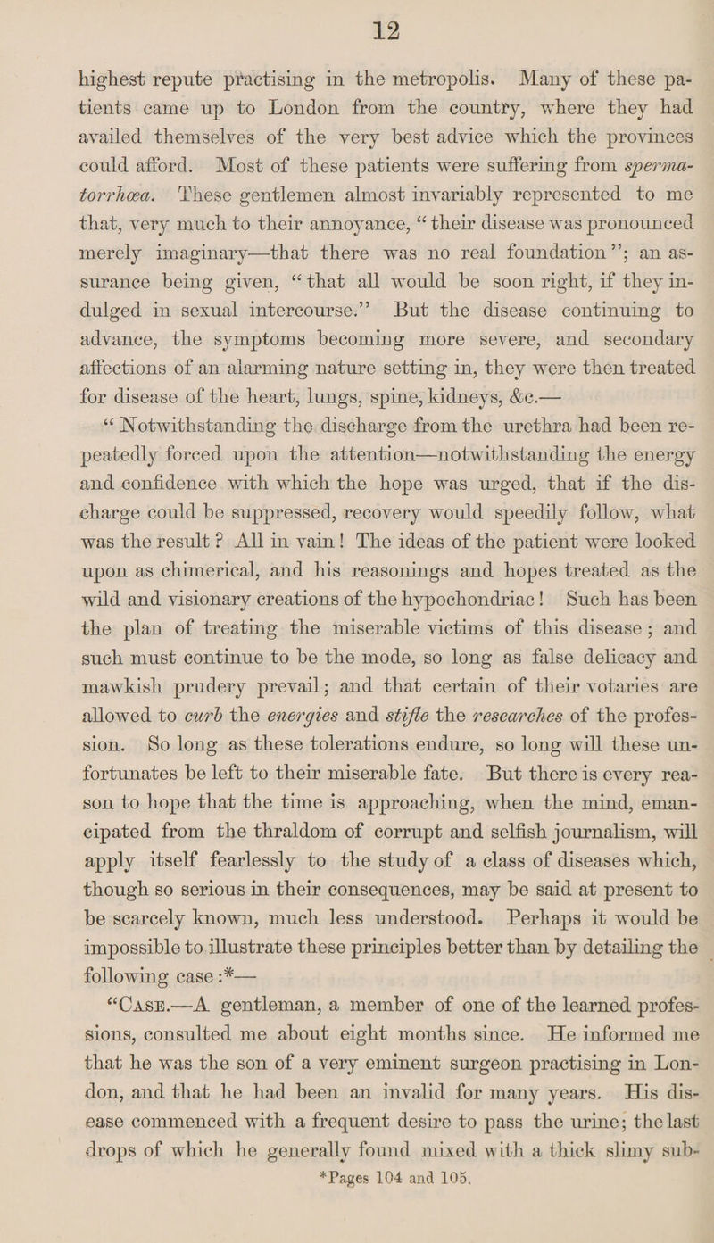 highest repute practising in the metropolis. Many of these pa¬ tients came up to London from the country, where they had availed themselves of the very best advice which the provinces could afford. Most of these patients were suffering from sperma¬ torrhoea. These gentlemen almost invariably represented to me that, very much to their annoyance, “their disease was pronounced merely imaginary—that there was no real foundation”; an as¬ surance being given, “ that all would be soon right, if they in¬ dulged in sexual intercourse.” But the disease continuing to advance, the symptoms becoming more severe, and secondary affections of an alarming nature setting in, they were then treated for disease of the heart, lungs, spine, kidneys, &amp;c.— “ Notwithstanding the discharge from the urethra had been re¬ peatedly forced upon the attention—notwithstanding the energy and confidence with which the hope was urged, that if the dis¬ charge could be suppressed, recovery would speedily follow, what was the result ? All in vain! The ideas of the patient were looked upon as chimerical, and his reasonings and hopes treated as the wild and visionary creations of the hypochondriac ! Such has been the plan of treating the miserable victims of this disease ; and such must continue to be the mode, so long as false delicacy and mawkish prudery prevail; and that certain of their votaries are allowed to curb the energies and stifle the researches of the profes¬ sion. So long as these tolerations endure, so long will these un¬ fortunates be left to their miserable fate. But there is every rea¬ son to hope that the time is approaching, when the mind, eman¬ cipated from the thraldom of corrupt and selfish journalism, will apply itself fearlessly to the study of a class of diseases which, though so serious in their consequences, may be said at present to be scarcely known, much less understood. Perhaps it would be impossible to illustrate these principles better than by detailing the following case — “Case.—A gentleman, a member of one of the learned profes¬ sions, consulted me about eight months since. He informed me that he was the son of a very eminent surgeon practising in Lon¬ don, and that he had been an invalid for many years. His dis¬ ease commenced with a frequent desire to pass the urine; the last drops of which he generally found mixed with a thick slimy sub- *Pages 104 and 105.