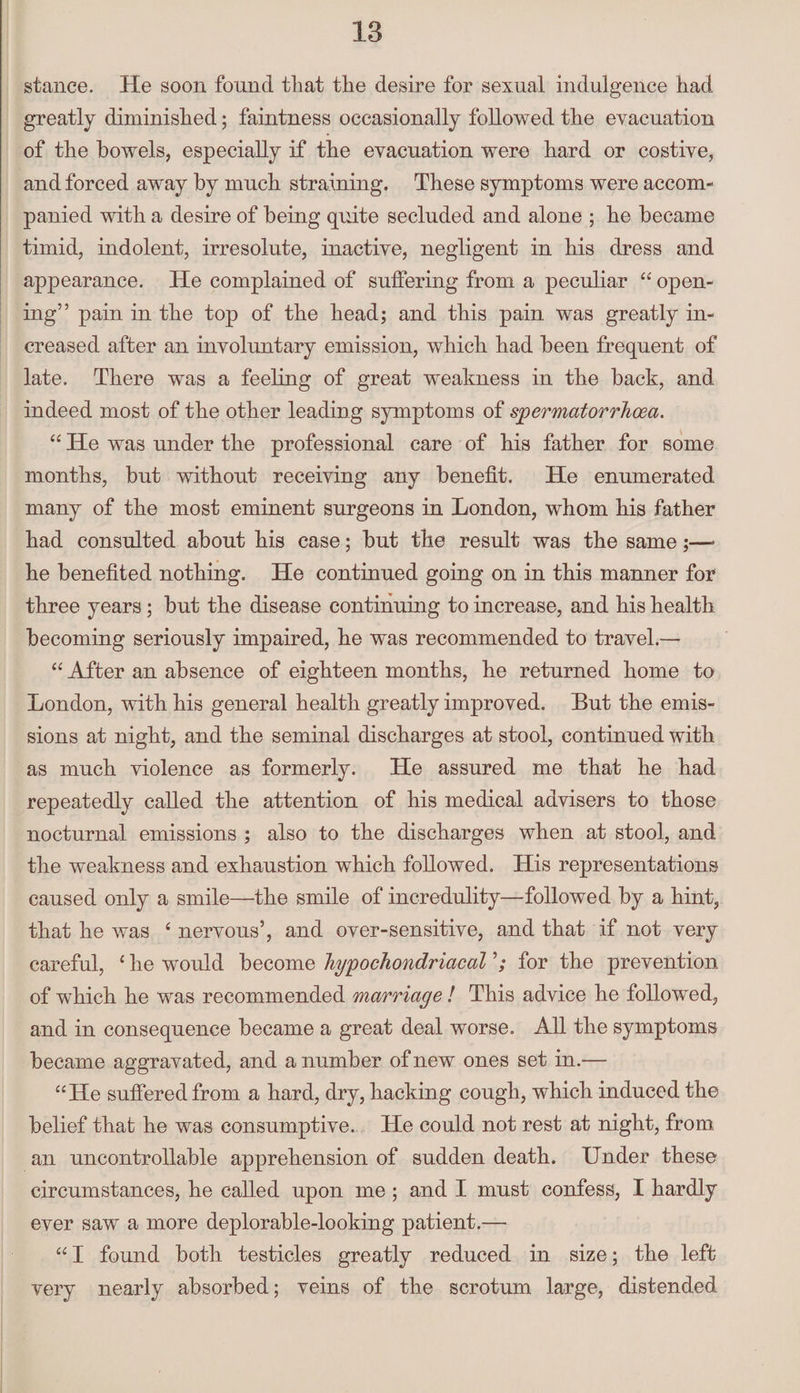 stance. He soon found that the desire for sexual indulgence had greatly diminished; faintness occasionally followed the evacuation of the bowels, especially if the evacuation were hard or costive, and forced away by much straining. These symptoms were accom¬ panied with a desire of being quite secluded and alone ; he became timid, indolent, irresolute, inactive, negligent in his dress and appearance. He complained of suffering from a peculiar 44 open¬ ing” pain in the top of the head; and this pain was greatly in¬ creased after an involuntary emission, which had been frequent of late. There was a feeling of great weakness in the back, and indeed most of the other leading symptoms of spermatorrhoea. 44 He was under the professional care of his father for some months, but without receiving any benefit. He enumerated many of the most eminent surgeons in London, whom his father had consulted about his case; but the result was the same;—- he benefited nothing. He continued going on in this manner for three years ; but the disease continuing to increase, and his health becoming seriously impaired, he was recommended to travel.— 44 After an absence of eighteen months, he returned home to London, with his general health greatly improved. But the emis¬ sions at night, and the seminal discharges at stool, continued with as much violence as formerly. He assured me that he had repeatedly called the attention of his medical advisers to those nocturnal emissions ; also to the discharges when at stool, and the weakness and exhaustion which followed. His representations caused only a smile—the smile of incredulity—followed by a hint, that he was 4 nervous’, and over-sensitive, and that if not very careful, 4 he would become hypochondriacal for the prevention of which he was recommended marriage ! This advice he followed, and in consequence became a great deal worse. All the symptoms became aggravated, and a number of new ones set in.— 44He suffered from a hard, dry, hacking cough, which induced the belief that he was consumptive. He could not rest at night, from an uncontrollable apprehension of sudden death. Under these circumstances, he called upon me ; and I must confess, I hardly ever saw a more deplorable-looking patient.— 441 found both testicles greatly reduced in size; the left very nearly absorbed; veins of the scrotum large, distended