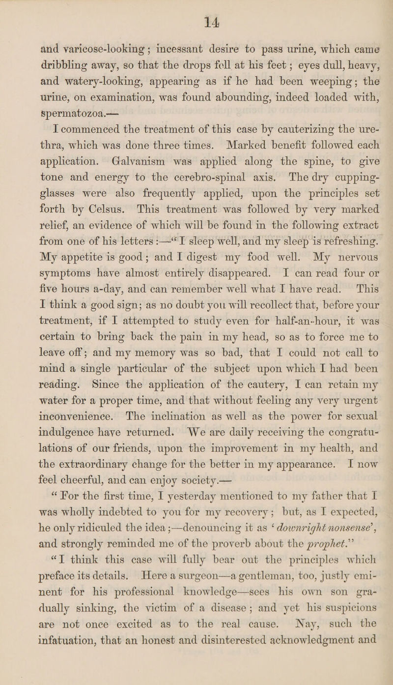 and varicose-looking; incessant desire to pass urine, which came dribbling away, so that the drops fell at his feet; eyes dull, heavy, and watery-looking, appearing as if he had been weeping; the urine, on examination, was found abounding, indeed loaded with, spermatozoa.— I commenced the treatment of this case by cauterizing the ure¬ thra, which was done three times. Marked benefit followed each application. Galvanism was applied along the spine, to give tone and energy to the cerebro-spinal axis. The dry cupping- glasses were also frequently applied, upon the principles set forth by Celsus. This treatment was followed by very marked relief, an evidence of which will be found in the following extract from one of his letters I sleep well, and my sleep is refreshing. My appetite is good ; and I digest my food well. My nervous symptoms have almost entirely disappeared. I can read four or five hours a-day, and can remember well what I have read. This I think a good sign; as no doubt you. will recollect that, before your treatment, if I attempted to study even for half-an-hour, it was certain to bring back the pain in my head, so as to force me to leave off; and my memory was so bad, that I could not call to mind a single particular of the subject upon which I had been reading. Since the application of the cautery, I can retain my water for a proper time, and that without feeling any very urgent inconvenience. The inclination as well as the power for sexual indulgence have returned. We are daily receiving the congratu¬ lations of our friends, upon the improvement in my health, and the extraordinary change for the better in my appearance. I now feel cheerful, and can enjoy society.— “ Tor the first time, I yesterday mentioned to my father that I was wholly indebted to you for my recovery; but, as I expected, he only ridiculed the idea;—denouncing it as c downright nonsense', and strongly reminded me of the proverb about the prophet. “I think this case will fully bear out the principles which preface its details. Here a surgeon—a gentleman, too, justfy emi¬ nent for his professional knowledge—sees his own son gra¬ dually sinking, the victim of a disease ; and yet his suspicions are not once excited as to the real cause. Hay, such the infatuation, that an honest and disinterested acknowledgment and