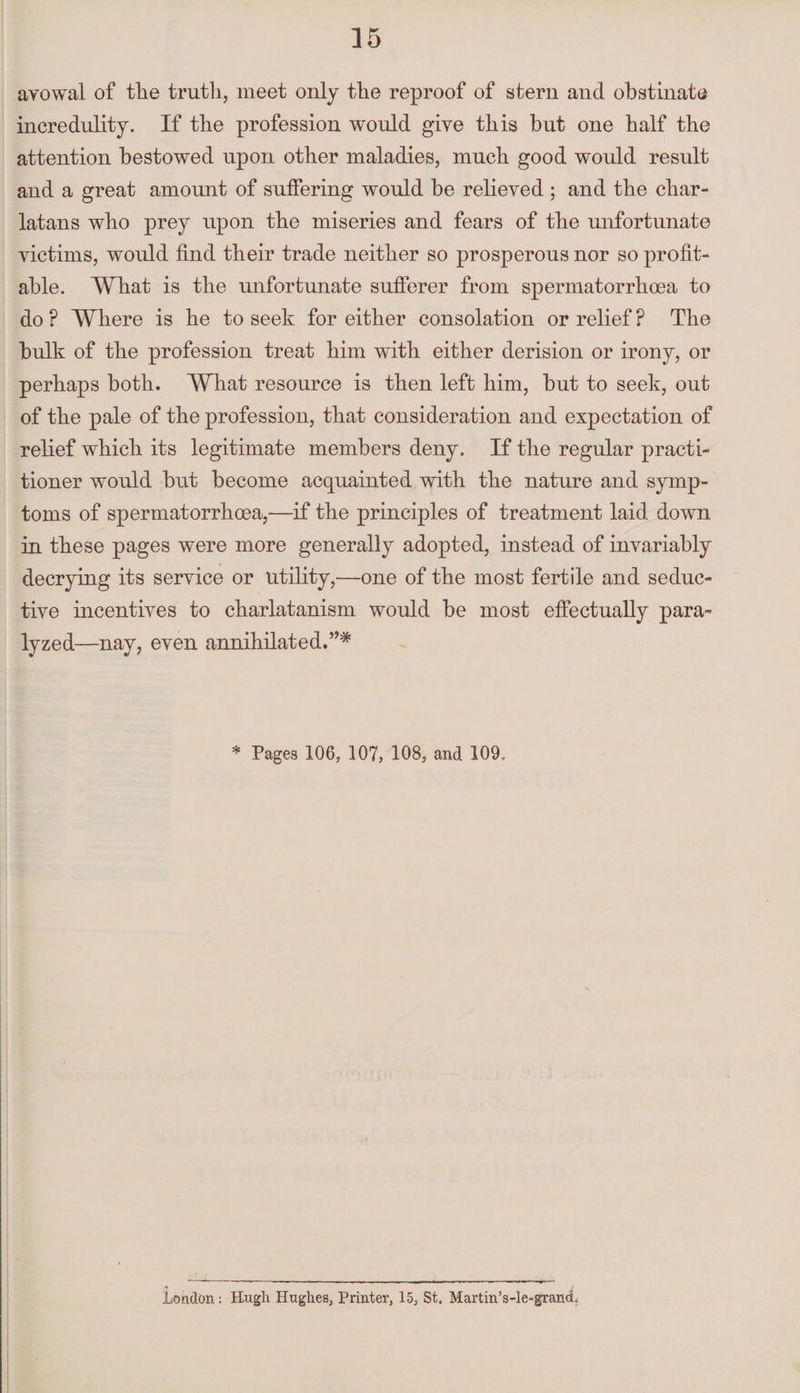 avowal of tlie truth, meet only the reproof of stern and obstinate incredulity. If the profession would give this but one half the attention bestowed upon other maladies, much good would result and a great amount of suffering would be relieved ; and the char¬ latans who prey upon the miseries and fears of the unfortunate victims, would find their trade neither so prosperous nor so profit¬ able. What is the unfortunate sufferer from spermatorrhoea to do ? Where is he to seek for either consolation or relief P The bulk of the profession treat him with either derision or irony, or perhaps both. What resource is then left him, but to seek, out of the pale of the profession, that consideration and expectation of relief which its legitimate members deny. If the regular practi¬ tioner would but become acquainted with the nature and symp¬ toms of spermatorrhoea,—if the principles of treatment laid down in these pages were more generally adopted, instead of invariably decrying its service or utility,—one of the most fertile and seduc¬ tive incentives to charlatanism would be most effectually para¬ lyzed—nay, even annihilated.”* * Pages 106, 107, 108, and 109. London: Hugh Hughes, Printer, 15, St. Martin’s-le-grancL